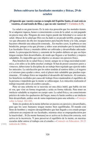 Deben cultivarse las facultades mentales y físicas, 29 de
octubre
¿O ignoráis que vuestro cuerpo es templo del Espíritu Santo, el cual está en
vosotros, el cual tenéis de Dios, y que no sois vuestros? 1 Corintios 6:19.
La salud es un gran tesoro. Es la más rica posesión que los mortales tienen.
Si se adquiere riqueza, honor o conocimiento a costa de la salud, se está pagando
un precio muy alto. Ninguno de estos logros puede dar felicidad si se carece de
salud. Abusar de la salud que Dios nos ha dado es un pecado terrible, porque cada
vez que abusamos de ella nos incapacitamos para hacerle frente a la vida, aunque
hayamos obtenido una educación esmerada... En muchos casos, la pobreza es una
bendición, porque evita que jóvenes y niños sean arruinados por la inactividad.
Las facultades físicas y mentales deben ser cultivadas y desarrolladas adecuada-
mente. La preocupación básica y constante de los padres debiera ser que sus hijos
tengan cuerpos bien desarrollados, de modo que lleguen a ser hombres y mujeres
saludables. Es imposible que este objetivo se alcance sin ejercicio físico.
Para beneﬁcio de su salud física y moral, aunque no se tenga necesidad econó-
mica, a los niños se les debe enseñar a trabajar. Si han de poseer caracteres puros y
virtuosos, deben tener la disciplina de un trabajo bien regulado que ejercite todos
los músculos. La satisfacción que los niños tendrán al sentirse útiles y al negarse
a sí mismos para ayudar a otros, será el placer más saludable que puedan expe-
rimentar... El trabajo físico no impedirá el desarrollo del intelecto. Al contrario,
los beneﬁcios recibidos por causa del trabajo físico mantendrán el equilibrio de
la persona e impedirán que la mente se sobrecargue. Los músculos realizarán el
trabajo trayendo alivio al cerebro cansado...
Para ser una señorita no se necesita ser una chica inútil, que habla sin ton
ni son, que viste en forma exagerada y actúa en forma ridícula. Para tener un
intelecto saludable se requiere un cuerpo sano. La salud física y un conocimiento
práctico de todos los quehaceres del hogar, nunca le harán sombra a un intelecto
bien desarrollado; ambos son de suma importancia para una señorita.—Consejos
sobre la Salud, 182-185.
Todos los poderes de la mente deberían ser puestos en ejercicio y desarrollados,
para que los seres humanos tengan mentes bien equilibradas. El mundo está
lleno de hombres y mujeres desequilibrados que han llegado a ese estado porque
cultivaron un conjunto de sus facultades, mientras otras se empequeñecieron por
la inactividad... Si [la mente humana] no es activa en la dirección correcta, será
activa en la incorrecta. Y para preservar el equilibrio de la mente, en nuestras
escuelas debe unirse el trabajo con el estudio.—Counsels on Education, 20-23
(edición de 1968).[310]
320
 