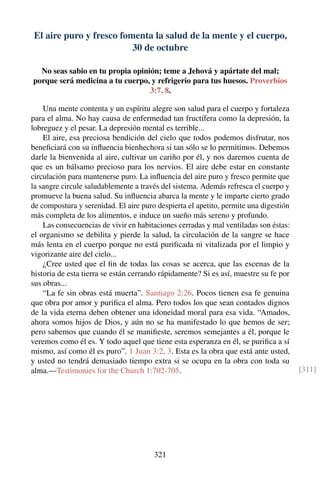 El aire puro y fresco fomenta la salud de la mente y el cuerpo,
30 de octubre
No seas sabio en tu propia opinión; teme a Jehová y apártate del mal;
porque será medicina a tu cuerpo, y refrigerio para tus huesos. Proverbios
3:7, 8.
Una mente contenta y un espíritu alegre son salud para el cuerpo y fortaleza
para el alma. No hay causa de enfermedad tan fructífera como la depresión, la
lobreguez y el pesar. La depresión mental es terrible...
El aire, esa preciosa bendición del cielo que todos podemos disfrutar, nos
beneﬁciará con su inﬂuencia bienhechora si tan sólo se lo permitimos. Debemos
darle la bienvenida al aire, cultivar un cariño por él, y nos daremos cuenta de
que es un bálsamo precioso para los nervios. El aire debe estar en constante
circulación para mantenerse puro. La inﬂuencia del aire puro y fresco permite que
la sangre circule saludablemente a través del sistema. Además refresca el cuerpo y
promueve la buena salud. Su inﬂuencia abarca la mente y le imparte cierto grado
de compostura y serenidad. El aire puro despierta el apetito, permite una digestión
más completa de los alimentos, e induce un sueño más sereno y profundo.
Las consecuencias de vivir en habitaciones cerradas y mal ventiladas son éstas:
el organismo se debilita y pierde la salud, la circulación de la sangre se hace
más lenta en el cuerpo porque no está puriﬁcada ni vitalizada por el limpio y
vigorizante aire del cielo...
¿Cree usted que el ﬁn de todas las cosas se acerca, que las escenas de la
historia de esta tierra se están cerrando rápidamente? Si es así, muestre su fe por
sus obras...
“La fe sin obras está muerta”. Santiago 2:26. Pocos tienen esa fe genuina
que obra por amor y puriﬁca el alma. Pero todos los que sean contados dignos
de la vida eterna deben obtener una idoneidad moral para esa vida. “Amados,
ahora somos hijos de Dios, y aún no se ha manifestado lo que hemos de ser;
pero sabemos que cuando él se maniﬁeste, seremos semejantes a él, porque le
veremos como él es. Y todo aquel que tiene esta esperanza en él, se puriﬁca a sí
mismo, así como él es puro”. 1 Juan 3:2, 3. Esta es la obra que está ante usted,
y usted no tendrá demasiado tiempo extra si se ocupa en la obra con toda su
alma.—Testimonies for the Church 1:702-705. [311]
321
 