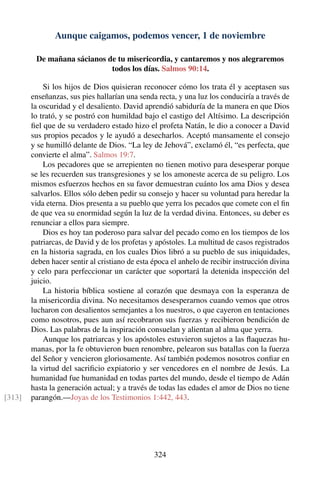 Aunque caigamos, podemos vencer, 1 de noviembre
De mañana sácianos de tu misericordia, y cantaremos y nos alegraremos
todos los días. Salmos 90:14.
Si los hijos de Dios quisieran reconocer cómo los trata él y aceptasen sus
enseñanzas, sus pies hallarían una senda recta, y una luz los conduciría a través de
la oscuridad y el desaliento. David aprendió sabiduría de la manera en que Dios
lo trató, y se postró con humildad bajo el castigo del Altísimo. La descripción
ﬁel que de su verdadero estado hizo el profeta Natán, le dio a conocer a David
sus propios pecados y le ayudó a desecharlos. Aceptó mansamente el consejo
y se humilló delante de Dios. “La ley de Jehová”, exclamó él, “es perfecta, que
convierte el alma”. Salmos 19:7.
Los pecadores que se arrepienten no tienen motivo para desesperar porque
se les recuerden sus transgresiones y se los amoneste acerca de su peligro. Los
mismos esfuerzos hechos en su favor demuestran cuánto los ama Dios y desea
salvarlos. Ellos sólo deben pedir su consejo y hacer su voluntad para heredar la
vida eterna. Dios presenta a su pueblo que yerra los pecados que comete con el ﬁn
de que vea su enormidad según la luz de la verdad divina. Entonces, su deber es
renunciar a ellos para siempre.
Dios es hoy tan poderoso para salvar del pecado como en los tiempos de los
patriarcas, de David y de los profetas y apóstoles. La multitud de casos registrados
en la historia sagrada, en los cuales Dios libró a su pueblo de sus iniquidades,
deben hacer sentir al cristiano de esta época el anhelo de recibir instrucción divina
y celo para perfeccionar un carácter que soportará la detenida inspección del
juicio.
La historia bíblica sostiene al corazón que desmaya con la esperanza de
la misericordia divina. No necesitamos desesperarnos cuando vemos que otros
lucharon con desalientos semejantes a los nuestros, o que cayeron en tentaciones
como nosotros, pues aun así recobraron sus fuerzas y recibieron bendición de
Dios. Las palabras de la inspiración consuelan y alientan al alma que yerra.
Aunque los patriarcas y los apóstoles estuvieron sujetos a las ﬂaquezas hu-
manas, por la fe obtuvieron buen renombre, pelearon sus batallas con la fuerza
del Señor y vencieron gloriosamente. Así también podemos nosotros conﬁar en
la virtud del sacriﬁcio expiatorio y ser vencedores en el nombre de Jesús. La
humanidad fue humanidad en todas partes del mundo, desde el tiempo de Adán
hasta la generación actual; y a través de todas las edades el amor de Dios no tiene
parangón.—Joyas de los Testimonios 1:442, 443.[313]
324
 
