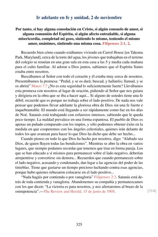 Ir adelante en fe y unidad, 2 de noviembre
Por tanto, si hay alguna consolación en Cristo, si algún consuelo de amor, si
alguna comunión del Espíritu, si algún afecto entrañable, si alguna
misericordia, completad mi gozo, sintiendo lo mismo, teniendo el mismo
amor, unánimes, sintiendo una misma cosa. Filipenses 2:1, 2.
Recuerdo bien cómo cuando estábamos viviendo en Carrol House [en Takoma
Park, Maryland], cerca de la torre del agua, los jóvenes que trabajaban en el terreno
del colegio se reunían en una gran sala en esta casa a las 5 y media cada mañana
para el culto familiar. Al adorar a Dios juntos, sabíamos que el Espíritu Santo
estaba entre nosotros.
Buscábamos al Señor con todo el corazón y él estaba muy cerca de nosotros.
Presentábamos la promesa: “Pedid, y se os dará; buscad, y hallaréis; llamad, y se
os abrirá” Mateo 7:7 ¿No es esta seguridad lo suﬁcientemente fuerte? Llevábamos
esta promesa con nosotros al lugar de oración, pidiendo al Señor que nos guiara
y dirigiera en la obra que se iba a hacer aquí... Si alguno de ustedes tiene una fe
débil, recuerde que es porque no trabaja sobre el lado positivo. De nada nos vale
pensar que podemos llevar adelante la gloriosa obra de Dios sin una fe fuerte e
inquebrantable. El mundo está llegando a ser rápidamente como fue en los días
de Noé. Satanás está trabajando con esfuerzos intensos, sabiendo que le queda
poco tiempo. La maldad prevalece en una forma espantosa. El pueblo de Dios es
apenas un puñado comparado con los impíos, y sólo podremos obtener éxito en la
medida en que cooperemos con los ángeles celestiales, quienes irán delante de
todos los que avanzan para hacer lo que Dios ha dicho que debe ser hecho...
Cuando pienso en todo lo que Dios ha hecho por nosotros, digo: “Alabado sea
Dios, de quien ﬂuyen todas las bendiciones”. Mientras se abre la obra en varios
lugares, que siempre podamos recordar que tenemos que tirar en forma pareja. Los
que se han educado a sí mismos para permanecer sobre el lado negativo, deberían
arrepentirse y convertirse sin demora... Recuerden que cuando permanecen sobre
el lado negativo, acusando y condenando, dan lugar a las agencias del poder de las
tinieblas. Tiene que gastarse un tiempo precioso luchando contra esas agencias,
porque hubo quienes rehusaron colocarse en el lado positivo...
“Nada hagáis por contienda o por vanagloria” Filipenses 2:3. Satanás está de-
trás de toda contienda y vanagloria. Abandonemos su compañía y permanezcamos
con los que dicen: “La victoria es para nosotros, y nos aferraremos al brazo de la
omnipotencia”.—The Review and Herald, 15 de junio de 1905. [314]
325
 