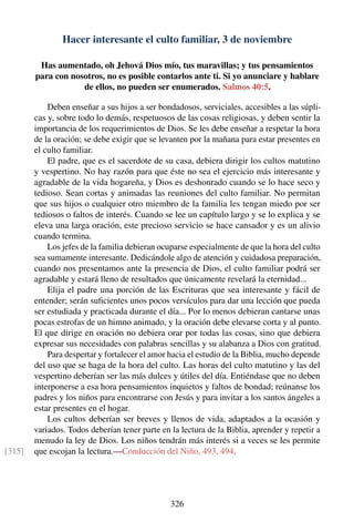 Hacer interesante el culto familiar, 3 de noviembre
Has aumentado, oh Jehová Dios mío, tus maravillas; y tus pensamientos
para con nosotros, no es posible contarlos ante ti. Si yo anunciare y hablare
de ellos, no pueden ser enumerados. Salmos 40:5.
Deben enseñar a sus hijos a ser bondadosos, serviciales, accesibles a las súpli-
cas y, sobre todo lo demás, respetuosos de las cosas religiosas, y deben sentir la
importancia de los requerimientos de Dios. Se les debe enseñar a respetar la hora
de la oración; se debe exigir que se levanten por la mañana para estar presentes en
el culto familiar.
El padre, que es el sacerdote de su casa, debiera dirigir los cultos matutino
y vespertino. No hay razón para que éste no sea el ejercicio más interesante y
agradable de la vida hogareña, y Dios es deshonrado cuando se lo hace seco y
tedioso. Sean cortas y animadas las reuniones del culto familiar. No permitan
que sus hijos o cualquier otro miembro de la familia les tengan miedo por ser
tediosos o faltos de interés. Cuando se lee un capítulo largo y se lo explica y se
eleva una larga oración, este precioso servicio se hace cansador y es un alivio
cuando termina.
Los jefes de la familia debieran ocuparse especialmente de que la hora del culto
sea sumamente interesante. Dedicándole algo de atención y cuidadosa preparación,
cuando nos presentamos ante la presencia de Dios, el culto familiar podrá ser
agradable y estará lleno de resultados que únicamente revelará la eternidad...
Elija el padre una porción de las Escrituras que sea interesante y fácil de
entender; serán suﬁcientes unos pocos versículos para dar una lección que pueda
ser estudiada y practicada durante el día... Por lo menos debieran cantarse unas
pocas estrofas de un himno animado, y la oración debe elevarse corta y al punto.
El que dirige en oración no debiera orar por todas las cosas, sino que debiera
expresar sus necesidades con palabras sencillas y su alabanza a Dios con gratitud.
Para despertar y fortalecer el amor hacia el estudio de la Biblia, mucho depende
del uso que se haga de la hora del culto. Las horas del culto matutino y las del
vespertino deberían ser las más dulces y útiles del día. Entiéndase que no deben
interponerse a esa hora pensamientos inquietos y faltos de bondad; reúnanse los
padres y los niños para encontrarse con Jesús y para invitar a los santos ángeles a
estar presentes en el hogar.
Los cultos deberían ser breves y llenos de vida, adaptados a la ocasión y
variados. Todos deberían tener parte en la lectura de la Biblia, aprender y repetir a
menudo la ley de Dios. Los niños tendrán más interés si a veces se les permite
que escojan la lectura.—Conducción del Niño, 493, 494.[315]
326
 