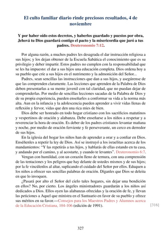 El culto familiar diario rinde preciosos resultados, 4 de
noviembre
Y por haber oído estos decretos, y haberlos guardado y puestos por obra,
Jehová tu Dios guardará contigo el pacto y la misericordia que juró a tus
padres. Deuteronomio 7:12.
Por alguna razón, a muchos padres les desagrada el dar instrucción religiosa a
sus hijos; y los dejan obtener de la Escuela Sabática el conocimiento que es su
privilegio y deber impartir. Estos padres no cumplen con la responsabilidad que
se les ha impuesto: el dar a sus hijos una educación completa. Dios ordena hoy a
su pueblo que críe a sus hijos en el nutrimento y la admonición del Señor...
Padres, sean sencillas las instrucciones que dan a sus hijos, y asegúrense de
que las comprenden claramente. Las lecciones que aprenden de la Palabra de Dios
deben presentarlas a su mente juvenil con tal claridad, que no puedan dejar de
comprenderlas. Por medio de sencillas lecciones sacadas de la Palabra de Dios y
de su propia experiencia, pueden enseñarles a conformar su vida a la norma más
alta. Aun en la infancia y la adolescencia pueden aprender a vivir vidas llenas de
reﬂexión y fervor, vidas que den una rica mies de bien.
Dios debe ser honrado en todo hogar cristiano con los sacriﬁcios matutinos
y vespertinos de oración y alabanza. Debe enseñarse a los niños a respetar y a
reverenciar la hora de oración. Es deber de los padres cristianos levantar mañana
y noche, por medio de oración ferviente y fe perseverante, un cerco en derredor
de sus hijos.
En la iglesia del hogar los niños han de aprender a orar y a conﬁar en Dios.
Enséñenles a repetir la ley de Dios. Así se instruyó a los israelitas acerca de los
mandamientos: “Y las repetirás a tus hijos, y hablarás de ellas estando en tu casa,
y andando por el camino, y al acostarte, y cuando te levantes”. Deuteronomio 6:7.
Vengan con humildad, con un corazón lleno de ternura, con una comprensión
de las tentaciones y los peligros que hay delante de ustedes mismos y de sus hijos;
por la fe vincúlenlos al altar, suplicando el cuidado del Señor por ellos. Eduquen a
los niños a ofrecer sus sencillas palabras de oración. Díganles que Dios se deleita
en que lo invoquen.
¿Pasará por alto el Señor del cielo tales hogares, sin dejar una bendición
en ellos? No, por cierto. Los ángeles ministradores guardarán a los niños así
dedicados a Dios. Ellos oyen las alabanzas ofrecidas y la oración de fe, y llevan
las peticiones a Aquel que ministra en el Santuario en favor de su pueblo y ofrece
sus méritos en su favor.—Consejos para los Maestros Padres y Alumnos acerca
de la Educación Cristiana, 104-106 (edición de 1991). [316]
327
 