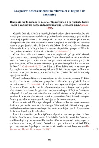 Los padres deben comenzar la reforma en el hogar, 6 de
noviembre
Hazme oír por la mañana tu misericordia, porque en ti he conﬁado; hazme
saber el camino por donde ande, porque a ti he elevado mi alma. Salmos
143:8.
Cuando Dios dio a Jesús al mundo, incluyó todo el cielo en ese don. No nos
lo dejó para retener nuestros defectos y deformidades de carácter, o para servirlo
como mejor pudiéramos en la corrupción de nuestra naturaleza pecaminosa.
Hizo provisión para que pudiéramos estar completos en su Hijo, no teniendo
nuestra propia justicia, sino la justicia de Cristo. En Cristo, todo el almacén
del conocimiento y de la gracia está a nuestra disposición; porque en él habita
“corporalmente toda la plenitud de la Deidad”. Colosenses 2:9.
Cristo dio su vida por nosotros; somos su propiedad. “¿O ignoráis”, dice él,
“que vuestro cuerpo es templo del Espíritu Santo, el cual está en vosotros, el cual
tenéis de Dios, y que no sois vuestros? Porque habéis sido comprados por precio;
gloriﬁcad, pues, a Dios en vuestro cuerpo y en vuestro espíritu, los cuales son
de Dios”. 1 Corintios 6:19, 20. Los hijos de Dios deben mostrar su amor por
él, cumpliendo sus demandas, entregándose a él. Sólo entonces puede él usarlos
en su servicio, para que otros, por medio de ellos, puedan discernir la verdad y
regocijarse en ella.
Pero el pueblo de Dios está adormecido a su bien presente y eterno. El Señor
les dice: “Levántate, resplandece; porque ha venido tu luz, y la gloria de Jehová
ha nacido sobre ti”. Isaías 60:1. Les desea que vayan a trabajar en unidad, en
fe, en amor. Desea que la obra de reforma comience en el hogar, con los padres
y las madres, y entonces la iglesia se dará cuenta de que el Espíritu Santo está
trabajando. La inﬂuencia de esta obra se extenderá a través de la iglesia como la
levadura. Los padres y las madres necesitan convertirse. No se han educado para
formar y modelar los caracteres de sus hijos en forma conveniente.
Como ministros de Dios, queridos padres, deben usar los preciosos momentos
de tiempo que quedan para hacer la obra que él les ha dejado. Dios desea que, por
medio de métodos sabios en su hogar, instruyan a sus hijos para él. Aprendan de
Jesús, sean hacedores de la Palabra...
Los niños necesitan que la religión sea algo atractivo, no repulsivo. La hora
del culto familiar debería ser la más feliz del día. Que la lectura de las Escrituras
esté bien elegida y que sea sencilla; que los niños se unan en el canto, y que las
oraciones sean cortas y al punto... Consideren... que están en el servicio de Dios,
que tienen acceso a Aquel que es nuestro pronto auxilio en las tribulaciones.—The
Review and Herald, 18 de marzo de 1902. [318]
329
 
