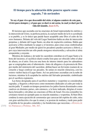 El tiempo para la adoración debe ponerse aparte como
sagrado, 7 de noviembre
Yo soy el pan vivo que descendió del cielo; si alguno comiere de este pan,
vivirá para siempre; y el pan que yo daré es mi carne, la cual yo daré por la
vida del mundo. Juan 6:51.
El incienso que ascendía con las oraciones de Israel representaba los méritos y
la intercesión de Cristo, su perfecta justicia, la cual por medio de la fe es acreditada
a su pueblo, y es lo único que puede hacer aceptable ante Dios el culto de los
seres humanos. Delante del velo del Lugar Santísimo había un altar de intercesión
perpetua; y delante del Lugar Santo, un altar de expiación continua. Había que
acercarse a Dios mediante la sangre y el incienso, pues estas cosas simbolizaban
al gran Mediador, por medio de quien los pecadores pueden acercarse a Jehová, y
por cuya intervención tan sólo puede otorgarse misericordia y salvación al alma
arrepentida y creyente.
Mientras de mañana y de tarde los sacerdotes entraban en el Lugar Santo a la
hora del incienso, el sacriﬁcio diario estaba listo para ser ofrecido sobre el altar
de afuera, en el atrio. Esta era una hora de intenso interés para los adoradores
que se congregaban ante el tabernáculo. Antes de allegarse a la presencia de Dios
por medio del ministerio del sacerdote, debían hacer un ferviente examen de su
corazón y luego confesar sus pecados. Se unían en oración silenciosa, con los
rostros vueltos hacia el Lugar Santo. Así sus peticiones ascendían con la nube de
incienso, mientras la fe aceptaba los méritos del Salvador prometido, simbolizado
por el sacriﬁcio expiatorio.
Las horas designadas para el sacriﬁcio matutino y vespertino se consideraban
sagradas, y llegaron a observarse como momentos dedicados al culto por toda la
nación judía. Y cuando en tiempos posteriores los judíos fueron diseminados como
cautivos en distintos países, aún entonces, a la hora indicada, dirigían el rostro
hacia Jerusalén y elevaban sus oraciones al Dios de Israel. En esta costumbre los
cristianos tienen un ejemplo para su oración matutina y vespertina. Si bien Dios
condena la mera ejecución de ceremonias que carezcan del espíritu de culto, mira
con gran satisfacción a los que le aman y se postran de mañana y tarde para pedir
el perdón de los pecados cometidos y las bendiciones que necesitan.—Historia de
los Patriarcas y Profetas, 366, 367.[319]
330
 