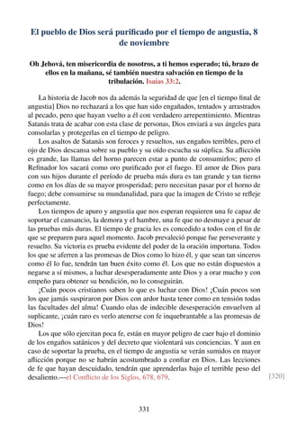 El pueblo de Dios será puriﬁcado por el tiempo de angustia, 8
de noviembre
Oh Jehová, ten misericordia de nosotros, a ti hemos esperado; tú, brazo de
ellos en la mañana, sé también nuestra salvación en tiempo de la
tribulación. Isaías 33:2.
La historia de Jacob nos da además la seguridad de que [en el tiempo ﬁnal de
angustia] Dios no rechazará a los que han sido engañados, tentados y arrastrados
al pecado, pero que hayan vuelto a él con verdadero arrepentimiento. Mientras
Satanás trata de acabar con esta clase de personas, Dios enviará a sus ángeles para
consolarlas y protegerlas en el tiempo de peligro.
Los asaltos de Satanás son feroces y resueltos, sus engaños terribles, pero el
ojo de Dios descansa sobre su pueblo y su oído escucha su súplica. Su aﬂicción
es grande, las llamas del horno parecen estar a punto de consumirlos; pero el
Reﬁnador los sacará como oro puriﬁcado por el fuego. El amor de Dios para
con sus hijos durante el período de prueba más dura es tan grande y tan tierno
como en los días de su mayor prosperidad; pero necesitan pasar por el horno de
fuego; debe consumirse su mundanalidad, para que la imagen de Cristo se reﬂeje
perfectamente.
Los tiempos de apuro y angustia que nos esperan requieren una fe capaz de
soportar el cansancio, la demora y el hambre, una fe que no desmaye a pesar de
las pruebas más duras. El tiempo de gracia les es concedido a todos con el ﬁn de
que se preparen para aquel momento. Jacob prevaleció porque fue perseverante y
resuelto. Su victoria es prueba evidente del poder de la oración importuna. Todos
los que se aferren a las promesas de Dios como lo hizo él, y que sean tan sinceros
como él lo fue, tendrán tan buen éxito como él. Los que no están dispuestos a
negarse a sí mismos, a luchar desesperadamente ante Dios y a orar mucho y con
empeño para obtener su bendición, no lo conseguirán.
¡Cuán pocos cristianos saben lo que es luchar con Dios! ¡Cuán pocos son
los que jamás suspiraron por Dios con ardor hasta tener como en tensión todas
las facultades del alma! Cuando olas de indecible desesperación envuelven al
suplicante, ¡cuán raro es verlo atenerse con fe inquebrantable a las promesas de
Dios!
Los que sólo ejercitan poca fe, están en mayor peligro de caer bajo el dominio
de los engaños satánicos y del decreto que violentará sus conciencias. Y aun en
caso de soportar la prueba, en el tiempo de angustia se verán sumidos en mayor
aﬂicción porque no se habrán acostumbrado a conﬁar en Dios. Las lecciones
de fe que hayan descuidado, tendrán que aprenderlas bajo el terrible peso del
desaliento.—el Conﬂicto de los Siglos, 678, 679. [320]
331
 
