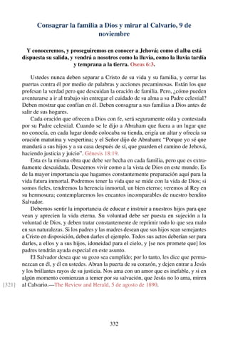 Consagrar la familia a Dios y mirar al Calvario, 9 de
noviembre
Y conoceremos, y proseguiremos en conocer a Jehová; como el alba está
dispuesta su salida, y vendrá a nosotros como la lluvia, como la lluvia tardía
y temprana a la tierra. Oseas 6:3.
Ustedes nunca deben separar a Cristo de su vida y su familia, y cerrar las
puertas contra él por medio de palabras y acciones pecaminosas. Están los que
profesan la verdad pero que descuidan la oración de familia. Pero, ¿cómo pueden
aventurarse a ir al trabajo sin entregar el cuidado de su alma a su Padre celestial?
Deben mostrar que confían en él. Deben consagrar a sus familias a Dios antes de
salir de sus hogares.
Cada oración que ofrecen a Dios con fe, será seguramente oída y contestada
por su Padre celestial. Cuando se le dijo a Abraham que fuera a un lugar que
no conocía, en cada lugar donde colocaba su tienda, erigía un altar y ofrecía su
oración matutina y vespertina; y el Señor dijo de Abraham: “Porque yo sé que
mandará a sus hijos y a su casa después de sí, que guarden el camino de Jehová,
haciendo justicia y juicio”. Génesis 18:19.
Esta es la misma obra que debe ser hecha en cada familia, pero que es extra-
ñamente descuidada. Deseemos vivir como a la vista de Dios en este mundo. Es
de la mayor importancia que hagamos constantemente preparación aquí para la
vida futura inmortal. Podremos tener la vida que se mide con la vida de Dios; si
somos ﬁeles, tendremos la herencia inmortal, un bien eterno; veremos al Rey en
su hermosura; contemplaremos los encantos incomparables de nuestro bendito
Salvador.
Debemos sentir la importancia de educar e instruir a nuestros hijos para que
vean y aprecien la vida eterna. Su voluntad debe ser puesta en sujeción a la
voluntad de Dios, y deben tratar constantemente de reprimir todo lo que sea malo
en sus naturalezas. Si los padres y las madres desean que sus hijos sean semejantes
a Cristo en disposición, deben darles el ejemplo. Todos sus actos deberían ser para
darles, a ellos y a sus hijos, idoneidad para el cielo, y [se nos promete que] los
padres tendrán ayuda especial en este asunto.
El Salvador desea que su gozo sea cumplido; por lo tanto, les dice que perma-
nezcan en él, y él en ustedes. Abran la puerta de su corazón, y dejen entrar a Jesús
y los brillantes rayos de su justicia. Nos ama con un amor que es inefable, y si en
algún momento comienzan a temer por su salvación, que Jesús no lo ama, miren
al Calvario.—The Review and Herald, 5 de agosto de 1890.[321]
332
 