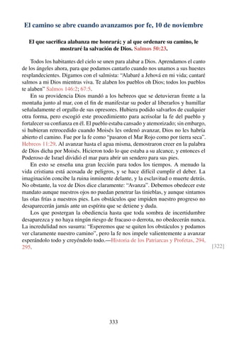 El camino se abre cuando avanzamos por fe, 10 de noviembre
El que sacriﬁca alabanza me honrará; y al que ordenare su camino, le
mostraré la salvación de Dios. Salmos 50:23.
Todos los habitantes del cielo se unen para alabar a Dios. Aprendamos el canto
de los ángeles ahora, para que podamos cantarlo cuando nos unamos a sus huestes
resplandecientes. Digamos con el salmista: “Alabaré a Jehová en mi vida; cantaré
salmos a mi Dios mientras viva. Te alaben los pueblos oh Dios; todos los pueblos
te alaben” Salmos 146:2; 67:5.
En su providencia Dios mandó a los hebreos que se detuvieran frente a la
montaña junto al mar, con el ﬁn de manifestar su poder al liberarlos y humillar
señaladamente el orgullo de sus opresores. Hubiera podido salvarlos de cualquier
otra forma, pero escogió este procedimiento para acrisolar la fe del pueblo y
fortalecer su conﬁanza en él. El pueblo estaba cansado y atemorizado; sin embargo,
si hubieran retrocedido cuando Moisés les ordenó avanzar, Dios no les habría
abierto el camino. Fue por la fe como “pasaron el Mar Rojo como por tierra seca”.
Hebreos 11:29. Al avanzar hasta el agua misma, demostraron creer en la palabra
de Dios dicha por Moisés. Hicieron todo lo que estaba a su alcance, y entonces el
Poderoso de Israel dividió el mar para abrir un sendero para sus pies.
En esto se enseña una gran lección para todos los tiempos. A menudo la
vida cristiana está acosada de peligros, y se hace difícil cumplir el deber. La
imaginación concibe la ruina inminente delante, y la esclavitud o muerte detrás.
No obstante, la voz de Dios dice claramente: “Avanza”. Debemos obedecer este
mandato aunque nuestros ojos no puedan penetrar las tinieblas, y aunque sintamos
las olas frías a nuestros pies. Los obstáculos que impiden nuestro progreso no
desaparecerán jamás ante un espíritu que se detiene y duda.
Los que postergan la obediencia hasta que toda sombra de incertidumbre
desaparezca y no haya ningún riesgo de fracaso o derrota, no obedecerán nunca.
La incredulidad nos susurra: “Esperemos que se quiten los obstáculos y podamos
ver claramente nuestro camino”, pero la fe nos impele valientemente a avanzar
esperándolo todo y creyéndolo todo.—Historia de los Patriarcas y Profetas, 294,
295. [322]
333
 