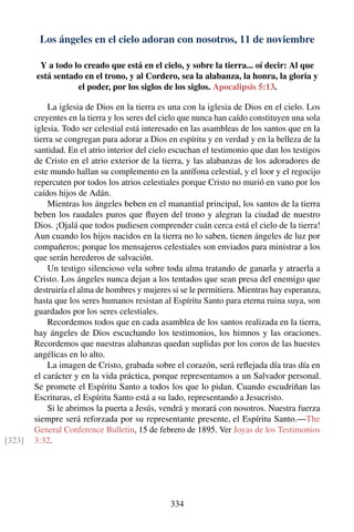 Los ángeles en el cielo adoran con nosotros, 11 de noviembre
Y a todo lo creado que está en el cielo, y sobre la tierra... oí decir: Al que
está sentado en el trono, y al Cordero, sea la alabanza, la honra, la gloria y
el poder, por los siglos de los siglos. Apocalipsis 5:13.
La iglesia de Dios en la tierra es una con la iglesia de Dios en el cielo. Los
creyentes en la tierra y los seres del cielo que nunca han caído constituyen una sola
iglesia. Todo ser celestial está interesado en las asambleas de los santos que en la
tierra se congregan para adorar a Dios en espíritu y en verdad y en la belleza de la
santidad. En el atrio interior del cielo escuchan el testimonio que dan los testigos
de Cristo en el atrio exterior de la tierra, y las alabanzas de los adoradores de
este mundo hallan su complemento en la antífona celestial, y el loor y el regocijo
repercuten por todos los atrios celestiales porque Cristo no murió en vano por los
caídos hijos de Adán.
Mientras los ángeles beben en el manantial principal, los santos de la tierra
beben los raudales puros que ﬂuyen del trono y alegran la ciudad de nuestro
Dios. ¡Ojalá que todos pudiesen comprender cuán cerca está el cielo de la tierra!
Aun cuando los hijos nacidos en la tierra no lo saben, tienen ángeles de luz por
compañeros; porque los mensajeros celestiales son enviados para ministrar a los
que serán herederos de salvación.
Un testigo silencioso vela sobre toda alma tratando de ganarla y atraerla a
Cristo. Los ángeles nunca dejan a los tentados que sean presa del enemigo que
destruiría el alma de hombres y mujeres si se le permitiera. Mientras hay esperanza,
hasta que los seres humanos resistan al Espíritu Santo para eterna ruina suya, son
guardados por los seres celestiales.
Recordemos todos que en cada asamblea de los santos realizada en la tierra,
hay ángeles de Dios escuchando los testimonios, los himnos y las oraciones.
Recordemos que nuestras alabanzas quedan suplidas por los coros de las huestes
angélicas en lo alto.
La imagen de Cristo, grabada sobre el corazón, será reﬂejada día tras día en
el carácter y en la vida práctica, porque representamos a un Salvador personal.
Se promete el Espíritu Santo a todos los que lo pidan. Cuando escudriñan las
Escrituras, el Espíritu Santo está a su lado, representando a Jesucristo.
Si le abrimos la puerta a Jesús, vendrá y morará con nosotros. Nuestra fuerza
siempre será reforzada por su representante presente, el Espíritu Santo.—The
General Conference Bulletin, 15 de febrero de 1895. Ver Joyas de los Testimonios
3:32.[323]
334
 