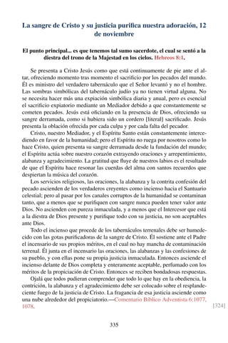 La sangre de Cristo y su justicia puriﬁca nuestra adoración, 12
de noviembre
El punto principal... es que tenemos tal sumo sacerdote, el cual se sentó a la
diestra del trono de la Majestad en los cielos. Hebreos 8:1.
Se presenta a Cristo Jesús como que está continuamente de pie ante el al-
tar, ofreciendo momento tras momento el sacriﬁcio por los pecados del mundo.
Él es ministro del verdadero tabernáculo que el Señor levantó y no el hombre.
Las sombras simbólicas del tabernáculo judío ya no tienen virtud alguna. No
se necesita hacer más una expiación simbólica diaria y anual, pero es esencial
el sacriﬁcio expiatorio mediante un Mediador debido a que constantemente se
cometen pecados. Jesús está oﬁciando en la presencia de Dios, ofreciendo su
sangre derramada, como si hubiera sido un cordero [literal] sacriﬁcado. Jesús
presenta la oblación ofrecida por cada culpa y por cada falta del pecador.
Cristo, nuestro Mediador, y el Espíritu Santo están constantemente interce-
diendo en favor de la humanidad; pero el Espíritu no ruega por nosotros como lo
hace Cristo, quien presenta su sangre derramada desde la fundación del mundo;
el Espíritu actúa sobre nuestro corazón extrayendo oraciones y arrepentimiento,
alabanza y agradecimiento. La gratitud que ﬂuye de nuestros labios es el resultado
de que el Espíritu hace resonar las cuerdas del alma con santos recuerdos que
despiertan la música del corazón.
Los servicios religiosos, las oraciones, la alabanza y la contrita confesión del
pecado ascienden de los verdaderos creyentes como incienso hacia el Santuario
celestial; pero al pasar por los canales corruptos de la humanidad se contaminan
tanto, que a menos que se puriﬁquen con sangre nunca pueden tener valor ante
Dios. No ascienden con pureza inmaculada, y a menos que el Intercesor que está
a la diestra de Dios presente y puriﬁque todo con su justicia, no son aceptables
ante Dios.
Todo el incienso que procede de los tabernáculos terrenales debe ser humede-
cido con las gotas puriﬁcadoras de la sangre de Cristo. Él sostiene ante el Padre
el incensario de sus propios méritos, en el cual no hay mancha de contaminación
terrenal. Él junta en el incensario las oraciones, las alabanzas y las confesiones de
su pueblo, y con ellas pone su propia justicia inmaculada. Entonces asciende el
incienso delante de Dios completa y enteramente aceptable, perfumado con los
méritos de la propiciación de Cristo. Entonces se reciben bondadosas respuestas.
Ojalá que todos pudieran comprender que todo lo que hay en la obediencia, la
contrición, la alabanza y el agradecimiento debe ser colocado sobre el resplande-
ciente fuego de la justicia de Cristo. La fragancia de esa justicia asciende como
una nube alrededor del propiciatorio.—Comentario Bíblico Adventista 6:1077,
1078. [324]
335
 