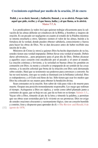 Crecimiento espiritual por medio de la oración, 25 de enero
Pedid, y se os dará; buscad, y hallaréis; llamad, y se os abrirá. Porque todo
aquel que pide, recibe; y el que busca, halla; y al que llama, se le abrirá.
Mateo 7:7, 8.
Los predicadores [y todos los] que quieran trabajar eﬁcazmente para la sal-
vación de las almas deberán ser estudiosos de la Biblia, y hombres y mujeres de
oración. Es un pecado ser negligente en cuanto al estudio de la Palabra mientras
se intenta enseñarla a otros. Quienes sienten el valor de las almas, huirán a la
fortaleza de la verdad, donde pueden obtener sabiduría, conocimiento y fuerza
para hacer las obras de Dios. No se dan descanso antes de haber recibido una
unción de lo alto.
Ministros de Cristo [y otros] a quienes Dios ha hecho depositarios de su ley,
ustedes tienen una verdad impopular. Deben llevar esta verdad al mundo. Deben
darse advertencias... para prepararse para el gran día de Dios. Deben alcanzar
a aquellos cuyo corazón está encallecido por el pecado y el amor al mundo.
La oración continua y ferviente, y la seriedad en buenas obras los pondrán en
comunión con Dios; su mente y corazón se empaparán de un sentido de las cosas
eternas, y la unción celestial que brota de la relación con Dios será derramada
sobre ustedes. Hará que su testimonio sea poderoso para convencer y convertir. Su
luz no será incierta, sino que su senda se iluminará con la brillantez celestial. Dios
es todopoderoso, y el Cielo está lleno de luz. Sólo tienen que usar los medios que
Dios ha colocado en sus manos para obtener la bendición divina.
Sean constantes en la oración. Son sabor de vida para vida o de muerte para
muerte. Ocupan una posición tremendamente responsable. Les ruego que rediman
el tiempo. Acérquense a Dios en súplica, y serán como árbol plantado junto a
corrientes de aguas, que su hoja no cae, que da su fruto en su tiempo. Salmos 1:3...
Vayan sólo a Dios, tómenlo al pie de la letra y tómenle la palabra, y permitan
que sus obras sean sostenidas por la fe viviente en sus promesas. Dios no exige
de ustedes oraciones elocuentes y razonamiento lógico, sino un corazón humilde
y contrito, listo y dispuesto para aprender de él.—The Review and Herald, 8 de
agosto de 1878.[32]
30
 