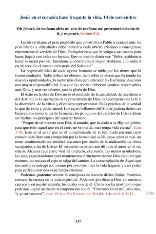 Jesús en el corazón hace fragante la vida, 14 de noviembre
Oh Jehová, de mañana oirás mi voz; de mañana me presentaré delante de
ti, y esperaré. Salmos 5:3.
Lector cristiano, el gran propósito que constreñía a Pablo a avanzar ante las
penalidades y diﬁcultades debe inducir a cada obrero cristiano a consagrarse
enteramente al servicio de Dios. Cualquier cosa que le venga a sus manos para
hacer, hágala con todas sus fuerzas. Que su oración diaria sea: “Señor, ayúdame a
hacer lo mejor posible. Enséñame a cómo trabajar mejor. Ayúdame a introducir
en mi servicio el amante ministerio del Salvador”.
La responsabilidad de cada agente humano se mide por los dones que le
fueron conﬁados. Todos deben ser obreros, pero sobre el obrero que ha tenido las
mayores oportunidades, la mente más clara para entender las Escrituras, descansa
una mayor responsabilidad. Los que las reciban deberían sentirse responsables
ante Dios, y usar sus talentos para la gloria de Dios.
El éxito en la obra de Dios no es el resultado de la casualidad, del accidente o
del destino; es la operación de la providencia de Dios, la recompensa de la fe y
la discreción, de la virtud y el esfuerzo perseverante. Es la práctica de la verdad
lo que da éxito y poder moral. Los rayos brillantes del Sol de justicia deben ser
bienvenidos como la luz de la mente; los principios del carácter de Cristo deben
ser hechos los principios del carácter humano...
“Porque de tal manera amó Dios al mundo, que ha dado a su Hijo unigénito,
para que todo aquel que en él cree, no se pierda, mas tenga vida eterna”. Juan
3:16. Este es el amor que es el cumplimiento de la ley. Cada persona cuyo
corazón está lleno con compasión por la humanidad caída, cuyo amor es real, no
mero sentimentalismo, revelará ese amor por medio de la realización de obras
semejantes a las de Cristo. El verdadero cristianismo difunde el amor en el ser
entero. Alcanza cada parte vital: el intelecto, el corazón, las manos ayudadoras,
los pies, capacitándonos para mantenernos ﬁrmemente donde Dios requiere que
estemos, no sea que el cojo se salga del camino. La contemplación de Aquel que
nos amó y se entregó a sí mismo por nosotros, hará la vida fragante y dará poder
para perfeccionar una experiencia cristiana.
Podemos, podemos revelar la semejanza de nuestro divino Señor. Podemos
conocer la ciencia de la vida espiritual. Podemos gloriﬁcar a Dios en nuestros
cuerpos y en nuestro espíritu, los cuales son de él. Cristo nos ha mostrado lo que
podemos lograr mediante la cooperación con él. “Permaneced en mí”, nos dice,
“y yo en vosotros”. Juan 15:4.—The Review and Herald, 4 de abril de 1912. [326]
337
 