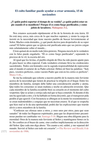 El culto familiar puede ayudar a crear armonía, 15 de
noviembre
¿Y quién podrá soportar el tiempo de su venida? ¿o quién podrá estar en
pie cuando él se maniﬁeste? Porque él es como fuego puriﬁcador, y como
jabón de lavadores. Malaquías 3:2.
Nos estamos acercando rápidamente al ﬁn de la historia de esta tierra. El
ﬁn está muy cerca, más cerca de lo que muchos suponen, y siento la carga de
insistir en la necesidad que tiene nuestro pueblo de buscar fervientemente al
Señor. Muchos están dormidos, ¿y qué puede decirse para despertarlos de su sopor
carnal? El Señor quiere que su iglesia esté puriﬁcada antes que sus juicios caigan
más señaladamente sobre el mundo...
Cristo quitará de en medio todo falso pretexto. Ninguna mezcla de lo verdadero
con lo falso puede engañarlo. “Él es como fuego puriﬁcador”, separando lo
precioso de lo vil, la escoria del oro.
Al igual que los levitas, el pueblo elegido de Dios ha sido puesto aparte para
él, para hacer su obra especial. Cada verdadero cristiano lleva las credenciales
sacerdotales. Todos son honrados con la sagrada responsabilidad de representar
ante el mundo el carácter de su Padre celestial. Deben oír bien las palabras: “Sed,
pues, vosotros perfectos, como vuestro Padre que está en los cielos es perfecto”.
Mateo 5:48...
Se me ha ordenado que exhorte a nuestro pueblo de la manera más ferviente
acerca de la necesidad que tienen de practicar la religión en el hogar. Entre los
miembros de familia, siempre debe haber una consideración amable y atenta.
Que todos los corazones se unan mañana y noche en adoración reverente. Que
cada miembro de la familia escudriñe bien su corazón en el momento del culto
vespertino. Que se aclare y corrija cada mal que se haya cometido. Si durante el día
uno ha agraviado a otro, o le ha hablado en forma descortés, que el transgresor pida
perdón al que agravió. Con frecuencia se albergan en la mente los resentimientos y
se crean malentendidos y congojas que no necesitan crearse. Si al que se sospecha
que hizo mal se le da una oportunidad, podrá dar las explicaciones que traerán
alivio a otros miembros de la familia.
“Conﬁesen sus ofensas unos a otros, y oren unos por otros, para que sean
sanados” de todas las ﬂaquezas espirituales, para que las disposiciones pecami-
nosas puedan ser cambiadas ver. Santiago 5:16. Hagan una obra diligente para la
eternidad. Oren de la manera más ferviente al Señor y manténganse ﬁrmes en la
fe. No confíen en el brazo de carne, sino confíen implícitamente en la dirección
del Señor. Que cada uno diga ahora: “En cuanto a mí, saldré, y me separaré del
mundo. Serviré al Señor con todo mi corazón”.—The Review and Herald, 8 de
noviembre de 1906.[327]
338
 
