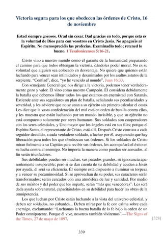 Victoria segura para los que obedecen las órdenes de Cristo, 16
de noviembre
Estad siempre gozosos. Orad sin cesar. Dad gracias en todo, porque esta es
la voluntad de Dios para con vosotros en Cristo Jesús. No apaguéis al
Espíritu. No menospreciéis las profecías. Examinadlo todo; retened lo
bueno. 1 Tesalonicenses 5:16-21.
Cristo vino a nuestro mundo como el garante de la humanidad preparando
el camino para que todos obtengan la victoria, dándoles poder moral. No es su
voluntad que alguien sea colocado en desventaja. No quiere que quienes están
luchando para vencer sean intimidados y desanimados por los asaltos astutos de la
serpiente. “Conﬁad”, dice, “yo he vencido al mundo”. Juan 16:33.
Con semejante General que nos dirige a la victoria, podemos tener verdadera-
mente gozo y valor. Él vino como nuestro Campeón. Él considera debidamente
la batalla que debemos librar todos los que estamos en enemistad con Satanás.
Extiende ante sus seguidores un plan de batalla, señalando sus peculiaridades y
severidad, y les advierte que no se unan a su ejército sin primero calcular el costo.
Les dice que la vasta confederación del mal está en orden de batalla contra ellos,
y les muestra que están luchando por un mundo invisible, y que su ejército no
está compuesto solamente por seres humanos. Sus soldados son cooperadores
con los seres celestiales, y Uno mayor que los ángeles está en sus ﬁlas; porque el
Espíritu Santo, el representante de Cristo, está allí. Después Cristo convoca a cada
seguidor decidido, a cada verdadero soldado, a luchar por él, asegurando que hay
liberación para todos los que obedezcan sus órdenes. Si los soldados de Cristo
miran ﬁelmente a su Capitán para recibir sus órdenes, les acompañará el éxito en
su lucha contra el enemigo. No importa la manera como puedan ser acosados, al
ﬁn serán triunfadores.
Sus debilidades pueden ser muchas, sus pecados grandes, su ignorancia apa-
rentemente insuperable; pero si se dan cuenta de su debilidad y acuden a Jesús
por ayuda, él será su eﬁciencia. Él siempre está dispuesto a iluminar su torpeza
y a vencer su pecaminosidad. Si se aprovechan de su poder, sus caracteres serán
transformados; serán cercados con una atmósfera de luz y santidad. Por medio
de sus méritos y del poder que les imparte, serán “más que vencedores”. Les será
dada ayuda sobrenatural, capacitándolos en su debilidad para hacer las obras de la
omnipotencia.
Los que luchan por Cristo están luchando a la vista del universo celestial, y
deben ser soldados, no cobardes... Deben mirar por la fe con calma sobre cada
enemigo, exclamando: “Luchamos la buena batalla de la fe bajo la orden de un
Poder omnipotente. Porque él vive, nosotros también viviremos”.—The Signs of
the Times, 27 de mayo de 1897. [328]
339
 