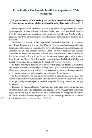 En cada situación Jesús da bendiciones oportunas, 17 de
noviembre
¿Por qué te abates, oh alma mía, y por qué te turbas dentro de mí? Espera
en Dios; porque aún he de alabarle, salvación mía y Dios mío. Salmos 42:11.
Hemos aprendido, en medio de las oscuras providencias, que no es sabio seguir
nuestro propio camino, ni hacer conjeturas y reﬂexiones acerca de la ﬁdelidad de
Dios. Creo que podemos simpatizar entre nosotras y entendernos. Nos ha unido la
gracia de nuestro Señor Jesucristo, y nos han unido lazos sagrados nacidos en la
aﬂicción...
A menudo las misericordias vienen disfrazadas de aﬂicciones; no podemos
saber lo que hubiera ocurrido sin ellas. Cuando Dios, en su misteriosa providencia,
cambia nuestros planes y torna nuestro gozo en tristeza, debemos inclinarnos en
sumisión y decir: “Sea hecha tu voluntad, Señor”. Debemos mantener una calmada
conﬁanza en Aquel que nos ama y dio su vida por nosotros. “De día mandará
Jehová su misericordia, y de noche su cántico estará conmigo, y mi oración al
Dios de mi vida. Diré a Dios: Roca mía, ¿por qué te has olvidado de mí? ¿Por qué
andaré yo enlutado por la opresión del enemigo?” Salmos 42:8, 9...
El Señor contempla nuestras aﬂicciones; con su gracia las reparte y discrimina
sabiamente. Como un orfebre vigila el fuego hasta que la puriﬁcación se complete.
El horno es para puriﬁcar y reﬁnar, no para consumir y destruir. Los que confían
en él podrán alabar sus misericordias aun en medio de sus juicios.
El Señor siempre está vigilando para impartir, cuando más se las necesite,
nuevas y frescas bendiciones: fuerza en el tiempo de debilidad; socorro en la hora
de peligro; amigos en tiempos de soledad; simpatía, divina y humana, en tiempos
de tristeza.
Estamos en camino al hogar. Aquel que nos amó tanto como para morir por
nosotros, también nos ha preparado una ciudad. La Nueva Jerusalén es nuestro
hogar de descanso; y no hay tristezas en la ciudad de Dios; ni siquiera un lamen-
to. No se escucharán endechas por causa de esperanzas quebrantadas o afectos
sepultados.—Hijos e Hijas de Dios, 237, 238.[329]
340
 