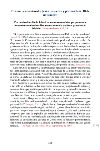 En amor y misericordia Jesús ruega con y por nosotros, 18 de
noviembre
Por la misericordia de Jehová no somos consumidos, porque nunca
decayeron sus misericordias, nuevas son cada mañana; grande es tu
ﬁdelidad. Lamentaciones 3:22, 23.
“Sed, pues, misericordiosos, como también vuestro Padre es misericordioso”.
Lucas 6:36. El Señor honra a sus agentes humanos tomándolos como sus asociados.
El corazón de Cristo está lleno de misericordia perdonadora y de verdad. Se
aﬂige con las aﬂicciones de su pueblo. Debemos ser compasivos y encontrar
gozo en manifestar un interés bondadoso por vendar las heridas de los que han
sigo perseguidos y dejado medio muertos por la mano despiadada del destructor.
Debemos estar listos para curar las heridas que ha causado el pecado.
Los que hacen esto son ministros de Cristo, y el mundo tiene ante sí un
testimonio viviente del amor de Dios en sus representantes. Los que practican las
obras de Cristo revelan a Dios ante el mundo, y por medio de sus mensajeros él es
conocido como el Dios de misericordia, bondad y perdón se cita. Romanos 8:32.
Dios en Cristo es nuestro, y sus abundantes bendiciones de amor y misericordia
nos inextinguibles. Desea que cada uno se beneﬁcie de las ricas provisiones que
ha hecho para quienes lo aman. Nos invita a todos nosotros a participar con él en
su gloria. La dicha del cielo ha sido provista para todos los que aman a Dios por
encima de todas las cosas y a sus semejantes como a sí mismos.
Los hombres y las mujeres no serían por más tiempo esclavos del pecado
si tan sólo se volvieran de las atracciones seductoras y engañosas de Satanás y
miraran a Jesús por un tiempo suﬁciente como para ver y entender su amor. Se
formarían nuevos hábitos, y las fuertes propensiones hacia el mal serían tenidas a
raya. Nuestro Líder es un vencedor y nos guía a una victoria segura.
Jesús, nuestro Abogado, esta intercediendo ante el Padre de su trono en nuestro
beneﬁcio y también está intercediendo con el pecador, diciendo: “Volveos... ¿por
qué moriréis?” Ezequiel 33:11. ¿No ha hecho Dios por medio de Cristo todo lo
posible para arrancarnos del engaño satánico?... ¿No es él un Salvador resucitado,
que vive siempre para hacer intercesión por nosotros? ¿No está continuando
siempre su gran obra de expiación por medio de la obra del Espíritu Santo en cada
corazón? El arco de la misericordia aun circunda el trono de Dios, testiﬁcando
del hecho de que cada alma que cree en Cristo como su Salvador personal tendrá
vida eterna. La misericordia y la justicia se mezclan en los tratos de Dios con su
herencia.—The Signs of the Times, 19 de septiembre de 1895. [330]
341
 