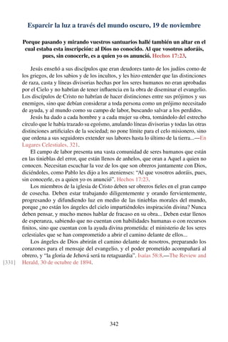 Esparcir la luz a través del mundo oscuro, 19 de noviembre
Porque pasando y mirando vuestros santuarios hallé también un altar en el
cual estaba esta inscripción: al Dios no conocido. Al que vosotros adoráis,
pues, sin conocerle, es a quien yo os anunció. Hechos 17:23.
Jesús enseñó a sus discípulos que eran deudores tanto de los judíos como de
los griegos, de los sabios y de los incultos, y les hizo entender que las distinciones
de raza, casta y líneas divisorias hechas por los seres humanos no eran aprobadas
por el Cielo y no habrían de tener inﬂuencia en la obra de diseminar el evangelio.
Los discípulos de Cristo no habrían de hacer distinciones entre sus prójimos y sus
enemigos, sino que debían considerar a toda persona como un prójimo necesitado
de ayuda, y al mundo como su campo de labor, buscando salvar a los perdidos.
Jesús ha dado a cada hombre y a cada mujer su obra, tomándolo del estrecho
círculo que le había trazado su egoísmo, anulando líneas divisorias y todas las otras
distinciones artiﬁciales de la sociedad; no pone límite para el celo misionero, sino
que ordena a sus seguidores extender sus labores hasta lo último de la tierra...—En
Lugares Celestiales, 321.
El campo de labor presenta una vasta comunidad de seres humanos que están
en las tinieblas del error, que están llenos de anhelos, que oran a Aquel a quien no
conocen. Necesitan escuchar la voz de los que son obreros juntamente con Dios,
diciéndoles, como Pablo les dijo a los atenienses: “Al que vosotros adoráis, pues,
sin conocerle, es a quien yo os anunció”. Hechos 17:23.
Los miembros de la iglesia de Cristo deben ser obreros ﬁeles en el gran campo
de cosecha. Deben estar trabajando diligentemente y orando fervientemente,
progresando y difundiendo luz en medio de las tinieblas morales del mundo,
porque ¿no están los ángeles del cielo impartiéndoles inspiración divina? Nunca
deben pensar, y mucho menos hablar de fracaso en su obra... Deben estar llenos
de esperanza, sabiendo que no cuentan con habilidades humanas o con recursos
ﬁnitos, sino que cuentan con la ayuda divina prometida: el ministerio de los seres
celestiales que se han comprometido a abrir el camino delante de ellos...
Los ángeles de Dios abrirán el camino delante de nosotros, preparando los
corazones para el mensaje del evangelio, y el poder prometido acompañará al
obrero, y “la gloria de Jehová será tu retaguardia”. Isaías 58:8.—The Review and
Herald, 30 de octubre de 1894.[331]
342
 