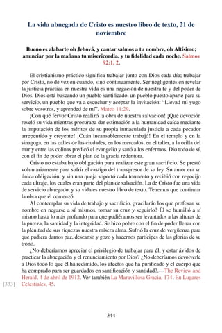 La vida abnegada de Cristo es nuestro libro de texto, 21 de
noviembre
Bueno es alabarte oh Jehová, y cantar salmos a tu nombre, oh Altísimo;
anunciar por la mañana tu misericordia, y tu ﬁdelidad cada noche. Salmos
92:1, 2.
El cristianismo práctico signiﬁca trabajar junto con Dios cada día; trabajar
por Cristo, no de vez en cuando, sino continuamente. Ser negligentes en revelar
la justicia práctica en nuestra vida es una negación de nuestra fe y del poder de
Dios. Dios está buscando un pueblo santiﬁcado, un pueblo puesto aparte para su
servicio, un pueblo que va a escuchar y aceptar la invitación: “Llevad mi yugo
sobre vosotros, y aprended de mí”. Mateo 11:29.
¡Con qué fervor Cristo realizó la obra de nuestra salvación! ¡Qué devoción
reveló su vida mientras procuraba dar estimación a la humanidad caída mediante
la imputación de los méritos de su propia inmaculada justicia a cada pecador
arrepentido y creyente! ¡Cuán incansablemente trabajó! En el templo y en la
sinagoga, en las calles de las ciudades, en los mercados, en el taller, a la orilla del
mar y entre las colinas predicó el evangelio y sanó a los enfermos. Dio todo de sí,
con el ﬁn de poder obrar el plan de la gracia redentora.
Cristo no estaba bajo obligación para realizar este gran sacriﬁcio. Se prestó
voluntariamente para sufrir el castigo del transgresor de su ley. Su amor era su
única obligación, y sin una queja soportó cada tormento y recibió con regocijo
cada ultraje, los cuales eran parte del plan de salvación. La de Cristo fue una vida
de servicio abnegado, y su vida es nuestro libro de texto. Tenemos que continuar
la obra que él comenzó.
Al contemplar su vida de trabajo y sacriﬁcio, ¿vacilarán los que profesan su
nombre en negarse a sí mismos, tomar su cruz y seguirlo? Él se humilló a sí
mismo hasta lo más profundo para que pudiéramos ser levantados a las alturas de
la pureza, la santidad y la integridad. Se hizo pobre con el ﬁn de poder llenar con
la plenitud de sus riquezas nuestra mísera alma. Sufrió la cruz de vergüenza para
que pudiera darnos paz, descanso y gozo y hacernos partícipes de las glorias de su
trono.
¿No deberíamos apreciar el privilegio de trabajar para él, y estar ávidos de
practicar la abnegación y el renunciamiento por Dios? ¿No deberíamos devolverle
a Dios todo lo que él ha redimido, los afectos que ha puriﬁcado y el cuerpo que
ha comprado para ser guardados en santiﬁcación y santidad?.—The Review and
Herald, 4 de abril de 1912. Ver también La Maravillosa Gracia, 174; En Lugares
Celestiales, 45.[333]
344
 