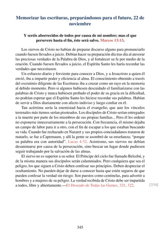 Memorizar las escrituras, preparándonos para el futuro, 22 de
noviembre
Y seréis aborrecidos de todos por causa de mi nombre; mas el que
persevere hasta el ﬁn, éste será salvo. Marcos 13:13.
Los siervos de Cristo no habían de preparar discurso alguno para pronunciarlo
cuando fuesen llevados a juicio. Debían hacer su preparación día tras día al atesorar
las preciosas verdades de la Palabra de Dios, y al fortalecer su fe por medio de la
oración. Cuando fuesen llevados a juicio, el Espíritu Santo les haría recordar las
verdades que necesitasen.
Un esfuerzo diario y ferviente para conocer a Dios, y a Jesucristo a quien él
envió, iba a impartir poder y eﬁciencia al alma. El conocimiento obtenido a través
del escrutinio diligente de las Escrituras iba a cruzar como un rayo en la memoria
al debido momento. Pero si algunos hubiesen descuidado el familiarizarse con las
palabras de Cristo y nunca hubiesen probado el poder de su gracia en la diﬁcultad,
no podrían esperar que el Espíritu Santo les hiciese recordar sus palabras. Habían
de servir a Dios diariamente con afecto indiviso y luego conﬁar en él.
Tan acérrima sería la enemistad hacia el evangelio, que aun los vínculos
terrenales más tiernos serían pisoteados. Los discípulos de Cristo serían entregados
a la muerte por parte de los miembros de sus propias familias... Pero él les ordenó
no exponerse innecesariamente a la persecución. Con frecuencia, él mismo dejaba
un campo de labor para ir a otro, con el ﬁn de escapar a los que estaban buscando
su vida. Cuando fue rechazado en Nazaret y sus propios conciudadanos trataron de
matarlo, se fue a Capernaum, y allí la gente se asombró de su enseñanza; “porque
su palabra era con autoridad”. Lucas 4:32. Asimismo, sus siervos no debían
desanimarse por causa de la persecución, sino buscar un lugar donde pudiesen
seguir trabajando por la salvación de las almas.
El siervo no es superior a su señor. El Príncipe del cielo fue llamado Belcebú, y
de la misma manera sus discípulos serán calumniados. Pero cualquiera que sea el
peligro, los que siguen a Cristo deben confesar sus principios. Deben despreciar el
ocultamiento. No pueden dejar de darse a conocer hasta que estén seguros de que
pueden confesar la verdad sin riesgo. Son puestos como centinelas, para advertir a
hombres y a mujeres de su peligro. La verdad recibida de Cristo debe ser impartida
a todos, libre y abiertamente.—El Deseado de Todas las Gentes, 321, 322. [334]
345
 