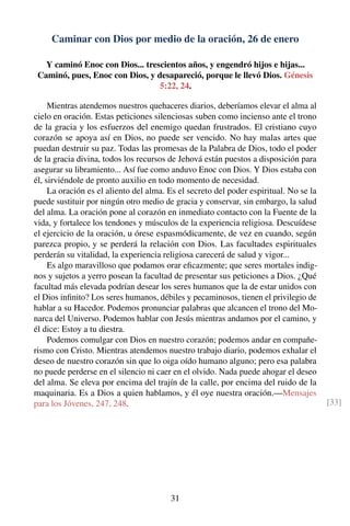 Caminar con Dios por medio de la oración, 26 de enero
Y caminó Enoc con Dios... trescientos años, y engendró hijos e hijas...
Caminó, pues, Enoc con Dios, y desapareció, porque le llevó Dios. Génesis
5:22, 24.
Mientras atendemos nuestros quehaceres diarios, deberíamos elevar el alma al
cielo en oración. Estas peticiones silenciosas suben como incienso ante el trono
de la gracia y los esfuerzos del enemigo quedan frustrados. El cristiano cuyo
corazón se apoya así en Dios, no puede ser vencido. No hay malas artes que
puedan destruir su paz. Todas las promesas de la Palabra de Dios, todo el poder
de la gracia divina, todos los recursos de Jehová están puestos a disposición para
asegurar su libramiento... Así fue como anduvo Enoc con Dios. Y Dios estaba con
él, sirviéndole de pronto auxilio en todo momento de necesidad.
La oración es el aliento del alma. Es el secreto del poder espiritual. No se la
puede sustituir por ningún otro medio de gracia y conservar, sin embargo, la salud
del alma. La oración pone al corazón en inmediato contacto con la Fuente de la
vida, y fortalece los tendones y músculos de la experiencia religiosa. Descuídese
el ejercicio de la oración, u órese espasmódicamente, de vez en cuando, según
parezca propio, y se perderá la relación con Dios. Las facultades espirituales
perderán su vitalidad, la experiencia religiosa carecerá de salud y vigor...
Es algo maravilloso que podamos orar eﬁcazmente; que seres mortales indig-
nos y sujetos a yerro posean la facultad de presentar sus peticiones a Dios. ¿Qué
facultad más elevada podrían desear los seres humanos que la de estar unidos con
el Dios inﬁnito? Los seres humanos, débiles y pecaminosos, tienen el privilegio de
hablar a su Hacedor. Podemos pronunciar palabras que alcancen el trono del Mo-
narca del Universo. Podemos hablar con Jesús mientras andamos por el camino, y
él dice: Estoy a tu diestra.
Podemos comulgar con Dios en nuestro corazón; podemos andar en compañe-
rismo con Cristo. Mientras atendemos nuestro trabajo diario, podemos exhalar el
deseo de nuestro corazón sin que lo oiga oído humano alguno; pero esa palabra
no puede perderse en el silencio ni caer en el olvido. Nada puede ahogar el deseo
del alma. Se eleva por encima del trajín de la calle, por encima del ruido de la
maquinaria. Es a Dios a quien hablamos, y él oye nuestra oración.—Mensajes
para los Jóvenes, 247, 248. [33]
31
 