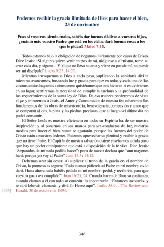 Podemos recibir la gracia ilimitada de Dios para hacer el bien,
23 de noviembre
Pues si vosotros, siendo malos, sabéis dar buenas dádivas a vuestros hijos,
¿cuánto más vuestro Padre que está en los cielos dará buenas cosas a los
que le pidan? Mateo 7:11.
Todos estamos bajo la obligación de negarnos diariamente por causa de Cristo.
Dice Jesús: “Si alguno quiere venir en pos de mí, niéguese a sí mismo, tome su
cruz cada día, y sígame... Y el que no lleva su cruz y viene en pos de mí, no puede
ser mi discípulo” Lucas 9:23; 14:27.
Mientras invoquemos a Dios a cada paso, suplicando la sabiduría divina
mientras avanzamos, buscando luz y gracia para que en todas y cada una de las
circunstancias hagamos a otros como quisiéramos que nos hicieran si estuviéramos
en su lugar, sentiremos la necesidad de cumplir la anchura y la profundidad de
los requerimientos de la santa ley de Dios. De esa manera perderemos de vista
el yo y miraremos a Jesús, el Autor y Consumador de nuestra fe; echaremos los
fundamentos de las obras de misericordia, benevolencia, compasión y amor que
se comparan al oro, la plata y las piedras preciosas, que el fuego del último día no
podrá consumir.
El Señor Jesús es nuestra eﬁciencia en todo; su Espíritu ha de ser nuestra
inspiración; y al ponernos en sus manos para ser conductos de luz, nuestros
medios para hacer el bien nunca se agotarán, porque las fuentes del poder de
Cristo están a nuestras órdenes. Podemos aprovechar su plenitud y recibir la gracia
que no tiene límite. El Capitán de nuestra salvación quiere enseñarnos a cada paso
que hay un poder omnipotente que está a disposición de la fe viva. Dice Jesús:
“Separados de mí nada podéis hacer”; pero de nuevo declara que “aun mayores
hará, porque yo voy al Padre” Juan 15:5; 14:12.
Debemos orar sin cesar. Al suplicar al trono de la gracia en el nombre de
Cristo, la promesa es segura: “Todo cuanto pidiereis al Padre en mi nombre, os lo
dará. Hasta ahora nada habéis pedido en mi nombre; pedid, y recibiréis, para que
vuestro gozo sea cumplido”. Juan 16:23, 24. Cuando hacen de Dios su conﬁanza,
cuando claman a él con todo su corazón, lo encontrarán. “Entonces invocarás, y
te oirá Jehová; clamarás, y dirá él: Heme aquí”. Isaías 58:9.—The Review and
Herald, 30 de octubre de 1894.[335]
346
 