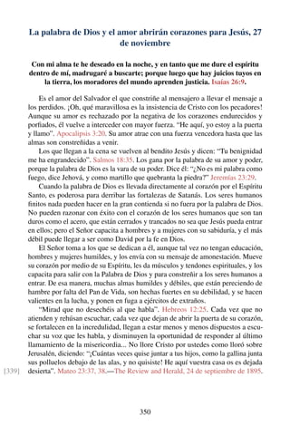 La palabra de Dios y el amor abrirán corazones para Jesús, 27
de noviembre
Con mi alma te he deseado en la noche, y en tanto que me dure el espíritu
dentro de mí, madrugaré a buscarte; porque luego que hay juicios tuyos en
la tierra, los moradores del mundo aprenden justicia. Isaías 26:9.
Es el amor del Salvador el que constriñe al mensajero a llevar el mensaje a
los perdidos. ¡Oh, qué maravillosa es la insistencia de Cristo con los pecadores!
Aunque su amor es rechazado por la negativa de los corazones endurecidos y
porﬁados, él vuelve a interceder con mayor fuerza. “He aquí, yo estoy a la puerta
y llamo”. Apocalipsis 3:20. Su amor atrae con una fuerza vencedora hasta que las
almas son constreñidas a venir.
Los que llegan a la cena se vuelven al bendito Jesús y dicen: “Tu benignidad
me ha engrandecido”. Salmos 18:35. Los gana por la palabra de su amor y poder,
porque la palabra de Dios es la vara de su poder. Dice él: “¿No es mi palabra como
fuego, dice Jehová, y como martillo que quebranta la piedra?” Jeremías 23:29.
Cuando la palabra de Dios es llevada directamente al corazón por el Espíritu
Santo, es poderosa para derribar las fortalezas de Satanás. Los seres humanos
ﬁnitos nada pueden hacer en la gran contienda si no fuera por la palabra de Dios.
No pueden razonar con éxito con el corazón de los seres humanos que son tan
duros como el acero, que están cerrados y trancados no sea que Jesús pueda entrar
en ellos; pero el Señor capacita a hombres y a mujeres con su sabiduría, y el más
débil puede llegar a ser como David por la fe en Dios.
El Señor toma a los que se dedican a él, aunque tal vez no tengan educación,
hombres y mujeres humildes, y los envía con su mensaje de amonestación. Mueve
su corazón por medio de su Espíritu, les da músculos y tendones espirituales, y los
capacita para salir con la Palabra de Dios y para constreñir a los seres humanos a
entrar. De esa manera, muchas almas humildes y débiles, que están pereciendo de
hambre por falta del Pan de Vida, son hechas fuertes en su debilidad, y se hacen
valientes en la lucha, y ponen en fuga a ejércitos de extraños.
“Mirad que no desechéis al que habla”. Hebreos 12:25. Cada vez que no
atienden y rehúsan escuchar, cada vez que dejan de abrir la puerta de su corazón,
se fortalecen en la incredulidad, llegan a estar menos y menos dispuestos a escu-
char su voz que les habla, y disminuyen la oportunidad de responder al último
llamamiento de la misericordia... No llore Cristo por ustedes como lloró sobre
Jerusalén, diciendo: “¡Cuántas veces quise juntar a tus hijos, como la gallina junta
sus polluelos debajo de las alas, y no quisiste! He aquí vuestra casa os es dejada
desierta”. Mateo 23:37, 38.—The Review and Herald, 24 de septiembre de 1895.[339]
350
 