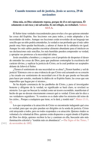 Cuando tenemos sed de justicia, Jesús se acerca, 29 de
noviembre
Alma mía, en Dios solamente reposa, porque de él es mi esperanza. Él
solamente es mi roca y mi salvación. Es mi refugio, no resbalaré. Salmos
62:5, 6.
El Señor tiene verdades trascendentales para revelar a los que quieran entender
las cosas del Espíritu. Sus lecciones son para todos, y están adaptadas a las
necesidades de todos. Aunque sus lecciones están revestidas de un lenguaje tan
sencillo que un niño podría entenderlas, la verdad es tan profunda que el más sabio
puede muy bien quedar hechizado, y adorar al Autor de la sabiduría sin igual.
Aunque los más sabios pueden encontrar alimento abundante para el intelecto en
sus declaraciones más sencillas, los más humildes pueden comprender su verdad,
y apropiar sus promesas a la necesidad del alma.
Jesús enseñaba a hombres y a mujeres con el propósito de despertar el deseo
de entender las cosas de Dios, para que pudieran contemplar la excelencia del
carácter divino, y suplicar la justicia de Cristo, en la cual podrían ser aceptados
delante de Jehová el Señor.
¿Tienen el sentimiento de una necesidad en su alma? ¿Tienen hambre y sed de
justicia? Entonces esto es una evidencia de que Cristo está actuando en su corazón
y ha creado ese sentimiento de necesidad con el ﬁn de que pueda ser buscado
para hacer por ustedes, mediante la dádiva de su Espíritu Santo, las cosas que son
imposibles que hagan por sí mismos...
Se ha dejado constancia de las parábolas de Cristo, y para el investigador
honesto y diligente de la verdad, su signiﬁcado se hará claro, se revelará su
misterio. Los que no buscan la verdad como un tesoro escondido, maniﬁestan el
hecho de que no desean sinceramente conocer qué es verdad. Cristo aún les dice a
sus verdaderos seguidores: “A vosotros os es dado saber los misterios del reino de
los cielos... Porque a cualquiera que tiene, se le dará, y tendrá más”. Mateo 13:11,
12.
Los que respondan a la atracción de Cristo se encontrarán indagando qué cosa
es verdad, para que sus pies puedan ser dirigidos en la senda de justicia. Cristo
está atrayendo a todos, pero no todos responden a su atracción. Quienes rinden su
voluntad a la voluntad de Dios, quienes están dispuestos a seguir donde el Espíritu
de Dios los dirija, quienes reciben la luz y caminan en ella, buscarán aún más
iluminación celestial y “tendrán más en abundancia”.—The Signs of the Times, 7
de noviembre de 1892.[341]
352
 
