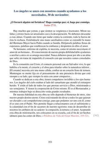 Los ángeles se unen con nosotros cuando ayudamos a los
necesitados, 30 de noviembre
¿O forzará alguien mi fortaleza? Haga conmigo paz; sí, haga paz conmigo.
Isaías 27:5.
Hay muchos que yerran, y que sienten su vergüenza e insensatez. Miran sus
faltas y errores hasta ser arrastrados casi a la desesperación. No debemos descuidar
a esas almas. Cuando uno tiene que nadar contra la corriente, toda la fuerza de
ésta lo rechaza. Extiéndasele una mano auxiliadora como se extendió la mano
del Hermano Mayor hacia Pedro cuando se hundía. Diríjansele palabras llenas de
esperanza, palabras que establezcan la conﬁanza y despierten en ellos el amor.
Tu hermano, enfermo de espíritu, te necesita, como tú mismo necesitaste el
amor de un hermano... El conocimiento de nuestra propia debilidad debe ayudarnos
a auxiliar a otros en su amarga necesidad. Nunca debemos pasar por alto a un alma
que sufre sin tratar de impartirle el consuelo con que nosotros somos consolados
de Dios.
Es la comunión con Cristo, el contacto personal con un Salvador vivo, lo que
habilita a la mente, el corazón y el alma para triunfar sobre la naturaleza inferior...
[El errante] necesita asir una mano cálida, conﬁar en un corazón lleno de ternura.
Mantengan su mente ﬁja en el pensamiento de una presencia divina que está
siempre a su lado, que siempre lo mira con amor compasivo...
Cuando se dedican a esta obra, tienen compañeros invisibles a los ojos huma-
nos. Los ángeles del cielo estaban al lado del samaritano que atendió al extranjero
herido. Y están al lado de todos los que prestan servicio a Dios, ministrando a
sus semejantes. Y tienen la cooperación de Cristo mismo. Él es el Restaurador, y
mientras trabajen bajo su dirección verán grandes resultados.
De nuestra ﬁdelidad en esta obra no sólo depende el bienestar de otros, sino
nuestro propio destino eterno. Cristo está tratando de elevar a todos los que quieran
ser elevados a un compañerismo consigo, para que podamos ser uno con él, como
él es uno con el Padre. Nos permite llegar a relacionarnos con el sufrimiento y
la calamidad con el ﬁn de sacarnos de nuestro egoísmo; trata de desarrollar en
nosotros los atributos de su carácter: la compasión, la ternura y el amor. Aceptando
esta obra de ministración, nos colocamos en su escuela, con el ﬁn de ser hechos
idóneos para las cortes de Dios.—Palabras de Vida del Gran Maestro, 319-321. [342]
353
 