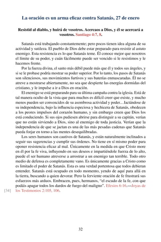 La oración es un arma eﬁcaz contra Satanás, 27 de enero
Resistid al diablo, y huirá de vosotros. Acercaos a Dios, y él se acercará a
vosotros. Santiago 4:7, 8.
Satanás está trabajando constantemente; pero pocos tienen idea alguna de su
actividad y sutileza. El pueblo de Dios debe estar preparado para resistir al astuto
enemigo. Esta resistencia es lo que Satanás teme. Él conoce mejor que nosotros
el límite de su poder, y cuán fácilmente puede ser vencido si le resistimos y le
hacemos frente.
Por la fuerza divina, el santo más débil puede más que él y todos sus ángeles, y
si se le probase podría mostrar su poder superior. Por lo tanto, los pasos de Satanás
son silenciosos, sus movimientos furtivos y sus baterías enmascaradas. Él no se
atreve a mostrarse abiertamente, no sea que despierte las energías dormidas del
cristiano, y le impulse a ir a Dios en oración.
El enemigo se está preparando para su última campaña contra la iglesia. Está de
tal manera oculto de la vista que para muchos es difícil creer que existe, y mucho
menos pueden ser convencidos de su asombrosa actividad y poder... Jactándose de
su independencia, bajo la inﬂuencia especiosa y hechicera de Satanás, obedecen
a los peores impulsos del corazón humano, y sin embargo creen que Dios los
está conduciendo. Si sus ojos pudiesen abrirse para distinguir a su capitán, verían
que no están sirviendo a Dios, sino al enemigo de toda justicia. Verían que la
independencia de que se jactan es una de las más pesadas cadenas que Satanás
pueda forjar en torno a las mentes desequilibradas.
Los seres humanos son cautivos de Satanás, y están naturalmente inclinados a
seguir sus sugerencias y cumplir sus órdenes. No tiene en sí mismo poder para
oponer resistencia eﬁcaz al mal. Únicamente en la medida en que Cristo more
en él por la fe viva, inﬂuyendo en sus deseos e impartiéndole fuerza de lo alto,
puede el ser humano atreverse a arrostrar a un enemigo tan terrible. Todo otro
medio de defensa es completamente vano. Es únicamente gracias a Cristo como
es limitado el poder de Satanás. Esta es una verdad portentosa que todos debieran
entender. Satanás está ocupado en todo momento, yendo de aquí para allá en
la tierra, buscando a quien devorar. Pero la ferviente oración de fe frustrará sus
esfuerzos más arduos. Embracen, pues, hermanos, “el escudo de la fe, con que
podáis apagar todos los dardos de fuego del maligno”. Efesios 6:16.—Joyas de
los Testimonios 2:105, 106.[34]
32
 