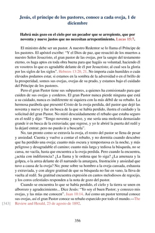 Jesús, el príncipe de los pastores, conoce a cada oveja, 1 de
diciembre
Habrá más gozo en el cielo por un pecador que se arrepiente, que por
noventa y nueve justos que no necesitan arrepentimiento. Lucas 15:7.
El ministro debe ser un pastor. A nuestro Redentor se lo llama el Príncipe de
los pastores. El apóstol escribe: “Y el Dios de paz, que resucitó de los muertos a
nuestro Señor Jesucristo, el gran pastor de las ovejas, por la sangre del testamento
eterno, os haga aptos en toda obra buena para que hagáis su voluntad, haciendo él
en vosotros lo que es agradable delante de él por Jesucristo; al cual sea la gloria
por los siglos de los siglos”. Hebreos 13:20, 21. No importa cuán humildes o cuán
elevados podamos estar, si estamos en la sombra de la adversidad o en el brillo de
la prosperidad, somos sus ovejas, ovejas de su prado, y estamos bajo el cuidado
del Príncipe de los pastores.
Pero el gran Pastor tiene sus subpastores, a quienes ha comisionado para que
cuiden de sus ovejas y corderos. El gran Pastor nunca pierde ninguna que está
a su cuidado, nunca es indiferente ni siquiera con la más débil de su rebaño. La
hermosa parábola que presentó Cristo de la oveja perdida, del pastor que dejó las
noventa y nueve y fue en busca de la que se había perdido, ilustra el cuidado y la
solicitud del gran Pastor. No miró descuidadamente el rebaño que estaba seguro
en el redil y dijo: “Tengo noventa y nueve, y me sería una molestia demasiado
grande ir en busca de la extraviada; que regrese, y yo le abriré la puerta del redil y
la dejaré entrar; pero no puedo ir a buscarla”.
No, tan pronto como se extravía la oveja, el rostro del pastor se llena de pesar
y ansiedad. Cuenta y vuelve a contar el rebaño, y no dormita cuando descubre
que ha perdido una oveja; cuanto más oscura y tempestuosa es la noche, y más
peligroso y desagradable el camino; cuanto más larga y tediosa la búsqueda, no se
cansa, no vacila, hasta que encuentra a la oveja perdida. Pero cuando la encuentra,
¿actúa con indiferencia? ¿La llama y le ordena que lo siga? ¿La amenaza y la
golpea, o la arrea delante de él narrando la amargura, frustración y ansiedad que
tuvo a causa de la oveja? No; pone sobre su hombro a la oveja cansada, exhausta
y extraviada, y con alegre gratitud de que su búsqueda no fue en vano, la lleva de
vuelta al redil. Su gratitud encuentra expresión en cantos melodiosos de regocijo,
y los coros celestiales responden a la nota de gozo del pastor.
Cuando se encuentra lo que se había perdido, el cielo y la tierra se unen en
alborozo y agradecimiento... Dice Jesús: “Yo soy el buen Pastor; y conozco mis
ovejas, y las mías me conocen”. Juan 10:14. Así como un pastor terrenal conoce
sus ovejas, así el gran Pastor conoce su rebaño esparcido por todo el mundo.—The
Review and Herald, 23 de agosto de 1892.[343]
356
 