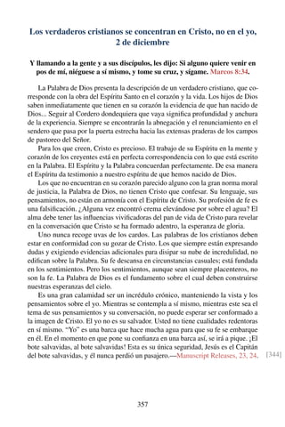 Los verdaderos cristianos se concentran en Cristo, no en el yo,
2 de diciembre
Y llamando a la gente y a sus discípulos, les dijo: Si alguno quiere venir en
pos de mí, niéguese a sí mismo, y tome su cruz, y sígame. Marcos 8:34.
La Palabra de Dios presenta la descripción de un verdadero cristiano, que co-
rresponde con la obra del Espíritu Santo en el corazón y la vida. Los hijos de Dios
saben inmediatamente que tienen en su corazón la evidencia de que han nacido de
Dios... Seguir al Cordero dondequiera que vaya signiﬁca profundidad y anchura
de la experiencia. Siempre se encontrarán la abnegación y el renunciamiento en el
sendero que pasa por la puerta estrecha hacia las extensas praderas de los campos
de pastoreo del Señor.
Para los que creen, Cristo es precioso. El trabajo de su Espíritu en la mente y
corazón de los creyentes está en perfecta correspondencia con lo que está escrito
en la Palabra. El Espíritu y la Palabra concuerdan perfectamente. De esa manera
el Espíritu da testimonio a nuestro espíritu de que hemos nacido de Dios.
Los que no encuentran en su corazón parecido alguno con la gran norma moral
de justicia, la Palabra de Dios, no tienen Cristo que confesar. Su lenguaje, sus
pensamientos, no están en armonía con el Espíritu de Cristo. Su profesión de fe es
una falsiﬁcación. ¿Alguna vez encontró crema elevándose por sobre el agua? El
alma debe tener las inﬂuencias viviﬁcadoras del pan de vida de Cristo para revelar
en la conversación que Cristo se ha formado adentro, la esperanza de gloria.
Uno nunca recoge uvas de los cardos. Las palabras de los cristianos deben
estar en conformidad con su gozar de Cristo. Los que siempre están expresando
dudas y exigiendo evidencias adicionales para disipar su nube de incredulidad, no
ediﬁcan sobre la Palabra. Su fe descansa en circunstancias casuales; está fundada
en los sentimientos. Pero los sentimientos, aunque sean siempre placenteros, no
son la fe. La Palabra de Dios es el fundamento sobre el cual deben construirse
nuestras esperanzas del cielo.
Es una gran calamidad ser un incrédulo crónico, manteniendo la vista y los
pensamientos sobre el yo. Mientras se contempla a sí mismo, mientras este sea el
tema de sus pensamientos y su conversación, no puede esperar ser conformado a
la imagen de Cristo. El yo no es su salvador. Usted no tiene cualidades redentoras
en sí mismo. “Yo” es una barca que hace mucha agua para que su fe se embarque
en él. En el momento en que pone su conﬁanza en una barca así, se irá a pique. ¡El
bote salvavidas, al bote salvavidas! Esta es su única seguridad, Jesús es el Capitán
del bote salvavidas, y él nunca perdió un pasajero.—Manuscript Releases, 23, 24. [344]
357
 
