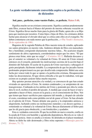 La gente verdaderamente convertida aspira a la perfección, 3
de diciembre
Sed, pues... perfectos, como vuestro Padre... es perfecto. Mateo 5:48.
Signiﬁca mucho ser un cristiano consecuente. Signiﬁca caminar prudentemente
ante Dios, avanzar hacia el blanco del premio de nuestra soberana vocación en
Cristo. Signiﬁca llevar mucho fruto para la gloria del Padre, quien dio a su Hijo
para que muriera por nosotros. Como hijos e hijas de Dios, los cristianos deben
luchar para alcanzar el elevado ideal que se coloca ante ellos en el evangelio. No
deben contentarse con nada menos que la perfección...—The Youth’s Instructor,
26 de septiembre de 1901.
Hagamos de la sagrada Palabra de Dios nuestro tema de estudio, aplicando
sus santos principios en nuestra vida. Andemos delante de Dios con mansedum-
bre y humildad, corrigiendo diariamente nuestras faltas... No acaricien ningún
sentimiento de altiva supremacía, considerándose mejor que los otros. “El que
piensa estar ﬁrme, mire que no caiga”. 1 Corintios 10:12. Hallarán descanso y
paz al someter su voluntad a la voluntad de Cristo. El amor de Cristo reinará
entonces en el corazón, poniendo las motivaciones secretas de la acción bajo el
dominio del Salvador. El aceite de la gracia de Cristo suavizará y subyugará el
genio precipitado, fácilmente irritable. La comprensión de que los pecados fueron
perdonados proporcionará esa paz que desafía toda comprensión. Habrá una seria
lucha por vencer todo lo que se opone a la perfección cristiana. Desaparecerán
todas las desavenencias. El que otrora criticaba a los que lo rodeaban, verá que
existen en su propio carácter faltas mucho mayores.
Hay quienes prestan atención a la verdad y se convencen de que han estado
viviendo en oposición a Cristo. Se sienten condenados y se arrepienten de sus
transgresiones. Conﬁando en los méritos de Cristo y poniendo por obra la verda-
dera fe en él, reciben el perdón del pecado. A medida que cesan de hacer el mal y
aprenden a hacer el bien, crecen en la gracia y en el conocimiento de Dios. Ven
que tienen que hacer sacriﬁcios para separarse del mundo, y, después de calcular
el costo, consideran todo como pérdida con tal de ganar a Cristo. Se han alistado
en el ejército de Cristo. Tienen delante una guerra y la emprenden animosa y
alegremente, luchando contra sus inclinaciones naturales y sus deseos egoístas, y
sometiendo su voluntad a la voluntad de Cristo. Buscan diariamente al Señor para
que les dé gracia para obedecerle, y son fortalecidos y ayudados.
Esta es verdadera conversión. El que ha recibido un nuevo corazón, confía en
la ayuda de Cristo con humilde y agradecida dependencia. Revela en su vida el
fruto de la justicia. Antes se amaba a sí mismo. Se deleitaba en el placer mundanal.
Ahora su ídolo ha sido destronado y Dios reina supremo.—Mensajes para los
Jóvenes, 71, 72.[345]
358
 