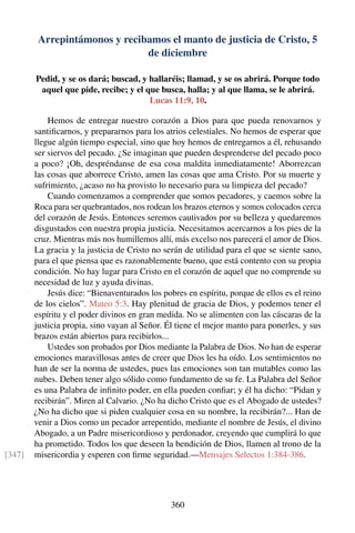 Arrepintámonos y recibamos el manto de justicia de Cristo, 5
de diciembre
Pedid, y se os dará; buscad, y hallaréis; llamad, y se os abrirá. Porque todo
aquel que pide, recibe; y el que busca, halla; y al que llama, se le abrirá.
Lucas 11:9, 10.
Hemos de entregar nuestro corazón a Dios para que pueda renovarnos y
santiﬁcarnos, y prepararnos para los atrios celestiales. No hemos de esperar que
llegue algún tiempo especial, sino que hoy hemos de entregarnos a él, rehusando
ser siervos del pecado. ¿Se imaginan que pueden desprenderse del pecado poco
a poco? ¡Oh, despréndanse de esa cosa maldita inmediatamente! Aborrezcan
las cosas que aborrece Cristo, amen las cosas que ama Cristo. Por su muerte y
sufrimiento, ¿acaso no ha provisto lo necesario para su limpieza del pecado?
Cuando comenzamos a comprender que somos pecadores, y caemos sobre la
Roca para ser quebrantados, nos rodean los brazos eternos y somos colocados cerca
del corazón de Jesús. Entonces seremos cautivados por su belleza y quedaremos
disgustados con nuestra propia justicia. Necesitamos acercarnos a los pies de la
cruz. Mientras más nos humillemos allí, más excelso nos parecerá el amor de Dios.
La gracia y la justicia de Cristo no serán de utilidad para el que se siente sano,
para el que piensa que es razonablemente bueno, que está contento con su propia
condición. No hay lugar para Cristo en el corazón de aquel que no comprende su
necesidad de luz y ayuda divinas.
Jesús dice: “Bienaventurados los pobres en espíritu, porque de ellos es el reino
de los cielos”. Mateo 5:3. Hay plenitud de gracia de Dios, y podemos tener el
espíritu y el poder divinos en gran medida. No se alimenten con las cáscaras de la
justicia propia, sino vayan al Señor. Él tiene el mejor manto para ponerles, y sus
brazos están abiertos para recibirlos...
Ustedes son probados por Dios mediante la Palabra de Dios. No han de esperar
emociones maravillosas antes de creer que Dios les ha oído. Los sentimientos no
han de ser la norma de ustedes, pues las emociones son tan mutables como las
nubes. Deben tener algo sólido como fundamento de su fe. La Palabra del Señor
es una Palabra de inﬁnito poder, en ella pueden conﬁar; y él ha dicho: “Pidan y
recibirán”. Miren al Calvario. ¿No ha dicho Cristo que es el Abogado de ustedes?
¿No ha dicho que si piden cualquier cosa en su nombre, la recibirán?... Han de
venir a Dios como un pecador arrepentido, mediante el nombre de Jesús, el divino
Abogado, a un Padre misericordioso y perdonador, creyendo que cumplirá lo que
ha prometido. Todos los que deseen la bendición de Dios, llamen al trono de la
misericordia y esperen con ﬁrme seguridad.—Mensajes Selectos 1:384-386.[347]
360
 