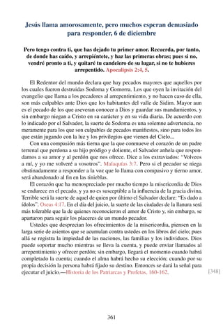 Jesús llama amorosamente, pero muchos esperan demasiado
para responder, 6 de diciembre
Pero tengo contra ti, que has dejado tu primer amor. Recuerda, por tanto,
de donde has caído, y arrepiéntete, y haz las primeras obras; pues si no,
vendré pronto a ti, y quitaré tu candelero de su lugar, si no te hubieres
arrepentido. Apocalipsis 2:4, 5.
El Redentor del mundo declara que hay pecados mayores que aquellos por
los cuales fueron destruidas Sodoma y Gomorra. Los que oyen la invitación del
evangelio que llama a los pecadores al arrepentimiento, y no hacen caso de ella,
son más culpables ante Dios que los habitantes del valle de Sidim. Mayor aun
es el pecado de los que aseveran conocer a Dios y guardar sus mandamientos, y
sin embargo niegan a Cristo en su carácter y en su vida diaria. De acuerdo con
lo indicado por el Salvador, la suerte de Sodoma es una solemne advertencia, no
meramente para los que son culpables de pecados maniﬁestos, sino para todos los
que están jugando con la luz y los privilegios que vienen del Cielo...
Con una compasión más tierna que la que conmueve el corazón de un padre
terrenal que perdona a su hijo pródigo y doliente, el Salvador anhela que respon-
damos a su amor y al perdón que nos ofrece. Dice a los extraviados: “Volveos
a mí, y yo me volveré a vosotros”. Malaquías 3:7. Pero si el pecador se niega
obstinadamente a responder a la voz que lo llama con compasivo y tierno amor,
será abandonado al ﬁn en las tinieblas.
El corazón que ha menospreciado por mucho tiempo la misericordia de Dios
se endurece en el pecado, y ya no es susceptible a la inﬂuencia de la gracia divina.
Terrible será la suerte de aquel de quien por último el Salvador declare: “Es dado a
ídolos”. Oseas 4:17. En el día del juicio, la suerte de las ciudades de la llanura será
más tolerable que la de quienes reconocieron el amor de Cristo y, sin embargo, se
apartaron para seguir los placeres de un mundo pecador.
Ustedes que desprecian los ofrecimientos de la misericordia, piensen en la
larga serie de asientos que se acumulan contra ustedes en los libros del cielo; pues
allá se registra la impiedad de las naciones, las familias y los individuos. Dios
puede soportar mucho mientras se lleva la cuenta, y puede enviar llamados al
arrepentimiento y ofrecer perdón; sin embargo, llegará el momento cuando habrá
completado la cuenta; cuando el alma habrá hecho su elección; cuando por su
propia decisión la persona habrá ﬁjado su destino. Entonces se dará la señal para
ejecutar el juicio.—Historia de los Patriarcas y Profetas, 160-162. [348]
361
 