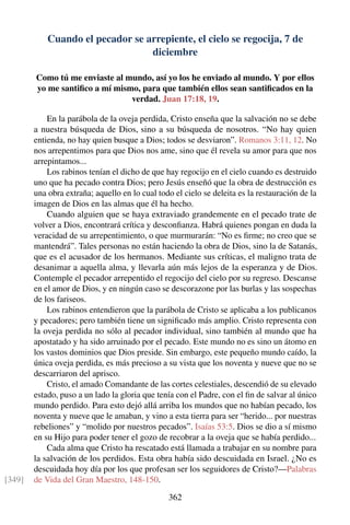 Cuando el pecador se arrepiente, el cielo se regocija, 7 de
diciembre
Como tú me enviaste al mundo, así yo los he enviado al mundo. Y por ellos
yo me santiﬁco a mí mismo, para que también ellos sean santiﬁcados en la
verdad. Juan 17:18, 19.
En la parábola de la oveja perdida, Cristo enseña que la salvación no se debe
a nuestra búsqueda de Dios, sino a su búsqueda de nosotros. “No hay quien
entienda, no hay quien busque a Dios; todos se desviaron”. Romanos 3:11, 12. No
nos arrepentimos para que Dios nos ame, sino que él revela su amor para que nos
arrepintamos...
Los rabinos tenían el dicho de que hay regocijo en el cielo cuando es destruido
uno que ha pecado contra Dios; pero Jesús enseñó que la obra de destrucción es
una obra extraña; aquello en lo cual todo el cielo se deleita es la restauración de la
imagen de Dios en las almas que él ha hecho.
Cuando alguien que se haya extraviado grandemente en el pecado trate de
volver a Dios, encontrará crítica y desconﬁanza. Habrá quienes pongan en duda la
veracidad de su arrepentimiento, o que murmurarán: “No es ﬁrme; no creo que se
mantendrá”. Tales personas no están haciendo la obra de Dios, sino la de Satanás,
que es el acusador de los hermanos. Mediante sus críticas, el maligno trata de
desanimar a aquella alma, y llevarla aún más lejos de la esperanza y de Dios.
Contemple el pecador arrepentido el regocijo del cielo por su regreso. Descanse
en el amor de Dios, y en ningún caso se descorazone por las burlas y las sospechas
de los fariseos.
Los rabinos entendieron que la parábola de Cristo se aplicaba a los publicanos
y pecadores; pero también tiene un signiﬁcado más amplio. Cristo representa con
la oveja perdida no sólo al pecador individual, sino también al mundo que ha
apostatado y ha sido arruinado por el pecado. Este mundo no es sino un átomo en
los vastos dominios que Dios preside. Sin embargo, este pequeño mundo caído, la
única oveja perdida, es más precioso a su vista que los noventa y nueve que no se
descarriaron del aprisco.
Cristo, el amado Comandante de las cortes celestiales, descendió de su elevado
estado, puso a un lado la gloria que tenía con el Padre, con el ﬁn de salvar al único
mundo perdido. Para esto dejó allá arriba los mundos que no habían pecado, los
noventa y nueve que le amaban, y vino a esta tierra para ser “herido... por nuestras
rebeliones” y “molido por nuestros pecados”. Isaías 53:5. Dios se dio a sí mismo
en su Hijo para poder tener el gozo de recobrar a la oveja que se había perdido...
Cada alma que Cristo ha rescatado está llamada a trabajar en su nombre para
la salvación de los perdidos. Esta obra había sido descuidada en Israel. ¿No es
descuidada hoy día por los que profesan ser los seguidores de Cristo?—Palabras
de Vida del Gran Maestro, 148-150.[349]
362
 