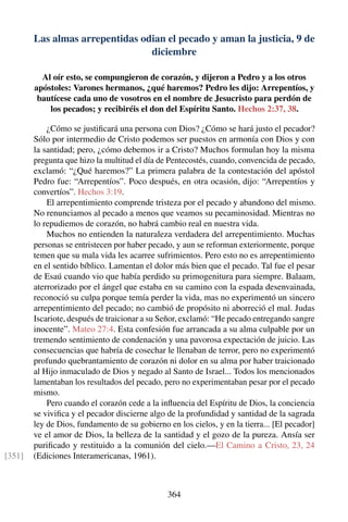 Las almas arrepentidas odian el pecado y aman la justicia, 9 de
diciembre
Al oír esto, se compungieron de corazón, y dijeron a Pedro y a los otros
apóstoles: Varones hermanos, ¿qué haremos? Pedro les dijo: Arrepentíos, y
bautícese cada uno de vosotros en el nombre de Jesucristo para perdón de
los pecados; y recibiréis el don del Espíritu Santo. Hechos 2:37, 38.
¿Cómo se justiﬁcará una persona con Dios? ¿Cómo se hará justo el pecador?
Sólo por intermedio de Cristo podemos ser puestos en armonía con Dios y con
la santidad; pero, ¿cómo debemos ir a Cristo? Muchos formulan hoy la misma
pregunta que hizo la multitud el día de Pentecostés, cuando, convencida de pecado,
exclamó: “¿Qué haremos?” La primera palabra de la contestación del apóstol
Pedro fue: “Arrepentíos”. Poco después, en otra ocasión, dijo: “Arrepentíos y
convertíos”. Hechos 3:19.
El arrepentimiento comprende tristeza por el pecado y abandono del mismo.
No renunciamos al pecado a menos que veamos su pecaminosidad. Mientras no
lo repudiemos de corazón, no habrá cambio real en nuestra vida.
Muchos no entienden la naturaleza verdadera del arrepentimiento. Muchas
personas se entristecen por haber pecado, y aun se reforman exteriormente, porque
temen que su mala vida les acarree sufrimientos. Pero esto no es arrepentimiento
en el sentido bíblico. Lamentan el dolor más bien que el pecado. Tal fue el pesar
de Esaú cuando vio que había perdido su primogenitura para siempre. Balaam,
aterrorizado por el ángel que estaba en su camino con la espada desenvainada,
reconoció su culpa porque temía perder la vida, mas no experimentó un sincero
arrepentimiento del pecado; no cambió de propósito ni aborreció el mal. Judas
Iscariote, después de traicionar a su Señor, exclamó: “He pecado entregando sangre
inocente”. Mateo 27:4. Esta confesión fue arrancada a su alma culpable por un
tremendo sentimiento de condenación y una pavorosa expectación de juicio. Las
consecuencias que habría de cosechar le llenaban de terror, pero no experimentó
profundo quebrantamiento de corazón ni dolor en su alma por haber traicionado
al Hijo inmaculado de Dios y negado al Santo de Israel... Todos los mencionados
lamentaban los resultados del pecado, pero no experimentaban pesar por el pecado
mismo.
Pero cuando el corazón cede a la inﬂuencia del Espíritu de Dios, la conciencia
se viviﬁca y el pecador discierne algo de la profundidad y santidad de la sagrada
ley de Dios, fundamento de su gobierno en los cielos, y en la tierra... [El pecador]
ve el amor de Dios, la belleza de la santidad y el gozo de la pureza. Ansía ser
puriﬁcado y restituido a la comunión del cielo.—El Camino a Cristo, 23, 24
(Ediciones Interamericanas, 1961).[351]
364
 