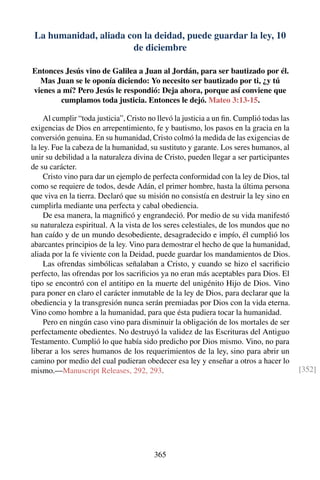 La humanidad, aliada con la deidad, puede guardar la ley, 10
de diciembre
Entonces Jesús vino de Galilea a Juan al Jordán, para ser bautizado por él.
Mas Juan se le oponía diciendo: Yo necesito ser bautizado por ti, ¿y tú
vienes a mí? Pero Jesús le respondió: Deja ahora, porque así conviene que
cumplamos toda justicia. Entonces le dejó. Mateo 3:13-15.
Al cumplir “toda justicia”, Cristo no llevó la justicia a un ﬁn. Cumplió todas las
exigencias de Dios en arrepentimiento, fe y bautismo, los pasos en la gracia en la
conversión genuina. En su humanidad, Cristo colmó la medida de las exigencias de
la ley. Fue la cabeza de la humanidad, su sustituto y garante. Los seres humanos, al
unir su debilidad a la naturaleza divina de Cristo, pueden llegar a ser participantes
de su carácter.
Cristo vino para dar un ejemplo de perfecta conformidad con la ley de Dios, tal
como se requiere de todos, desde Adán, el primer hombre, hasta la última persona
que viva en la tierra. Declaró que su misión no consistía en destruir la ley sino en
cumplirla mediante una perfecta y cabal obediencia.
De esa manera, la magniﬁcó y engrandeció. Por medio de su vida manifestó
su naturaleza espiritual. A la vista de los seres celestiales, de los mundos que no
han caído y de un mundo desobediente, desagradecido e impío, él cumplió los
abarcantes principios de la ley. Vino para demostrar el hecho de que la humanidad,
aliada por la fe viviente con la Deidad, puede guardar los mandamientos de Dios.
Las ofrendas simbólicas señalaban a Cristo, y cuando se hizo el sacriﬁcio
perfecto, las ofrendas por los sacriﬁcios ya no eran más aceptables para Dios. El
tipo se encontró con el antitipo en la muerte del unigénito Hijo de Dios. Vino
para poner en claro el carácter inmutable de la ley de Dios, para declarar que la
obediencia y la transgresión nunca serán premiadas por Dios con la vida eterna.
Vino como hombre a la humanidad, para que ésta pudiera tocar la humanidad.
Pero en ningún caso vino para disminuir la obligación de los mortales de ser
perfectamente obedientes. No destruyó la validez de las Escrituras del Antiguo
Testamento. Cumplió lo que había sido predicho por Dios mismo. Vino, no para
liberar a los seres humanos de los requerimientos de la ley, sino para abrir un
camino por medio del cual pudieran obedecer esa ley y enseñar a otros a hacer lo
mismo.—Manuscript Releases, 292, 293. [352]
365
 