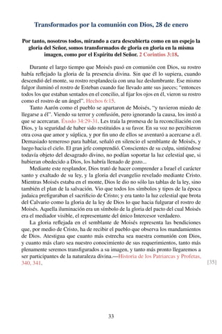 Transformados por la comunión con Dios, 28 de enero
Por tanto, nosotros todos, mirando a cara descubierta como en un espejo la
gloria del Señor, somos transformados de gloria en gloria en la misma
imagen, como por el Espíritu del Señor. 2 Corintios 3:18.
Durante el largo tiempo que Moisés pasó en comunión con Dios, su rostro
había reﬂejado la gloria de la presencia divina. Sin que él lo supiera, cuando
descendió del monte, su rostro resplandecía con una luz deslumbrante. Ese mismo
fulgor iluminó el rostro de Esteban cuando fue llevado ante sus jueces; “entonces
todos los que estaban sentados en el concilio, al ﬁjar los ojos en él, vieron su rostro
como el rostro de un ángel”. Hechos 6:15.
Tanto Aarón como el pueblo se apartaron de Moisés, “y tuvieron miedo de
llegarse a él”. Viendo su terror y confusión, pero ignorando la causa, los instó a
que se acercaran. Éxodo 34:29-31. Les traía la promesa de la reconciliación con
Dios, y la seguridad de haber sido restituidos a su favor. En su voz no percibieron
otra cosa que amor y súplica, y por ﬁn uno de ellos se aventuró a acercarse a él.
Demasiado temeroso para hablar, señaló en silencio el semblante de Moisés, y
luego hacia el cielo. El gran jefe comprendió. Conscientes de su culpa, sintiéndose
todavía objeto del desagrado divino, no podían soportar la luz celestial que, si
hubieran obedecido a Dios, los habría llenado de gozo...
Mediante este resplandor, Dios trató de hacer comprender a Israel el carácter
santo y exaltado de su ley, y la gloria del evangelio revelado mediante Cristo.
Mientras Moisés estaba en el monte, Dios le dio no sólo las tablas de la ley, sino
también el plan de la salvación. Vio que todos los símbolos y tipos de la época
judaica preﬁguraban el sacriﬁcio de Cristo; y era tanto la luz celestial que brota
del Calvario como la gloria de la ley de Dios lo que hacia fulgurar el rostro de
Moisés. Aquella iluminación era un símbolo de la gloria del pacto del cual Moisés
era el mediador visible, el representante del único Intercesor verdadero.
La gloria reﬂejada en el semblante de Moisés representa las bendiciones
que, por medio de Cristo, ha de recibir el pueblo que observa los mandamientos
de Dios. Atestigua que cuanto más estrecha sea nuestra comunión con Dios,
y cuanto más claro sea nuestro conocimiento de sus requerimientos, tanto más
plenamente seremos transﬁgurados a su imagen, y tanto más pronto llegaremos a
ser participantes de la naturaleza divina.—Historia de los Patriarcas y Profetas,
340, 341. [35]
33
 