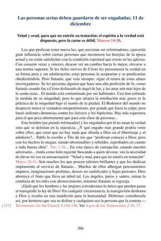 Las personas serias deben guardarse de ser engañadas, 11 de
diciembre
Velad y orad, para que no entréis en tentación; el espíritu a la verdad está
dispuesto, pero la carne es débil. Marcos 14:38.
Los que profesan tener nueva luz, que aseveran ser reformadores, ejercerán
gran inﬂuencia sobre ciertas personas que reconocen las herejías de la época
actual y no están satisfechas con la condición espiritual que existe en las iglesias.
Con corazón veraz y sincero, desean ver un cambio hacia lo mejor, elevarse a
una norma superior. Si los ﬁeles siervos de Cristo les presentasen la verdad en
su forma pura y sin adulteración, estas personas la aceptarían y se puriﬁcarían
obedeciéndola. Pero Satanás, que vela siempre, sigue el rastro de estas almas
investigadoras. Se les presenta alguien que hace una alta profesión de fe, como
Satanás cuando fue a Cristo disfrazado de ángel de luz, y las atrae aún más lejos de
la senda recta... El mundo está contaminado por sus habitantes. Casi han colmado
la medida de su iniquidad; pero lo que atraerá la retribución más grave es la
práctica de la iniquidad bajo el manto de la piedad. El Redentor del mundo no
despreció nunca el verdadero arrepentimiento, por grande que fuera la culpa; pero
lanzó ardientes denuncias contra los fariseos y los hipócritas. Hay más esperanza
para el que peca abiertamente que para esta clase de personas...
Este hombre [un pseudo reformador] y los engañados por él no aman la verdad
sino que se deleitan en la injusticia. ¿Y qué engaño más grande podría venir
sobre ellos, que creer que no hay nada que ofenda a Dios en el libertinaje y el
adulterio?... Pablo le escribe a Tito de los que “profesan conocer a Dios, pero
con los hechos lo niegan, siendo abominables y rebeldes, reprobados en cuanto
a toda buena obra”. Tito 1:16... En esta época de corrupción, cuando nuestro
adversario... ronda como león rugiente buscando a quien devorar, veo la necesidad
de elevar mi voz en amonestación: “Velad y orad, para que no entréis en tentación”.
Mateo 26:41. Son muchos los que poseen talentos brillantes y que los dedican
impíamente al servicio de Satanás... Muchos de ellos albergan pensamientos
impuros, imaginaciones profanas, deseos no santiﬁcados y bajas pasiones. Dios
aborrece el fruto que lleva un árbol tal. Los ángeles, puros y santos, miran la
conducta de los tales con aborrecimiento, mientras Satanás se regocija.
¡Ojalá que los hombres y las mujeres considerasen lo único que pueden ganar
al transgredir la ley de Dios! En cualquier circunstancia, la transgresión deshonra
a Dios y resulta en una maldición para la humanidad. Debemos considerarla
así, por hermoso que sea su disfraz y cualquiera sea la persona que la cometa.—
Testimonies for the Church 5:144-146. Ver Joyas de los Testimonios 2:36, 37.[353]
366
 