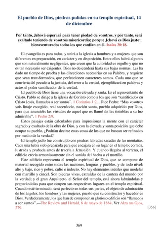 El pueblo de Dios, piedras pulidas en su templo espiritual, 14
de diciembre
Por tanto, Jehová esperará para tener piedad de vosotros, y por tanto, será
exaltado teniendo de vosotros misericordia; porque Jehová es Dios justo;
bienaventurados todos los que confían en él. Isaías 30:18.
El evangelio es para todos, y unirá a la iglesia a hombres y a mujeres que son
diferentes en preparación, en carácter y en disposición. Entre ellos habrá algunos
que son naturalmente negligentes, que creen que la autoridad es orgullo y que no
es tan necesario ser exigentes. Dios no descenderá hasta sus bajas normas. Les ha
dado un tiempo de prueba y las direcciones necesarias en su Palabra, y requiere
que sean transformados, que perfeccionen caracteres santos. Cada uno que se
convierta del pecado a la justicia, del error a la verdad, ejempliﬁcará en palabras y
actos el poder santiﬁcador de la verdad.
El pueblo de Dios tiene una vocación elevada y santa. Es el representante de
Cristo. Pablo se dirige a la iglesia de Corinto como a los que son “santiﬁcados en
Cristo Jesús, llamados a ser santos”. 1 Corintios 1:2... Dice Pedro: “Mas vosotros
sois linaje escogido, real sacerdocio, nación santa, pueblo adquirido por Dios,
para que anunciéis las virtudes de aquel que os llamó de las tinieblas a su luz
admirable”. 1 Pedro 2:9.
Estos pasajes están calculados para impresionar la mente con el carácter
sagrado y exaltado de la obra de Dios, y con la elevada y santa posición que debe
ocupar su pueblo. ¿Podrían decirse estas cosas de los que no buscan ser reﬁnados
por medio de la verdad?
El templo judío fue construído con piedras labradas sacadas de las montañas.
Cada una había sido preparada para que encajara en su lugar en el templo; cortada,
lustrada y probada antes de traerla a Jerusalén. Y cuando llegaba al terreno, el
ediﬁcio crecía armoniosamente sin el sonido del hacha o el martillo.
Este ediﬁcio representa el templo espiritual de Dios, que se compone de
material recogido entre todas las naciones, lenguas y pueblos, y de todo nivel:
alto y bajo, rico y pobre, culto e indocto. No hay elementos inútiles que modelar
con martillo y cincel. Son piedras vivas, extraídas de la cantera del mundo por
la verdad; y el gran Arquitecto, el Señor del templo, está ahora labrándolas y
preparándolas para que ocupen sus respectivos lugares en el templo espiritual.
Cuando esté terminado, será perfecto en todas sus partes, el objeto de admiración
de los ángeles, los hombres y las mujeres, puesto que su constructor y hacedor es
Dios. Verdaderamente, los que han de componer su glorioso ediﬁcio son “llamados
a ser santos”.—The Review and Herald, 6 de mayo de 1884. Ver Alza tus Ojos,
279. [356]
369
 