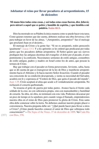 Adelantar el reino por llevar pecadores al arrepentimiento, 15
de diciembre
Mi mano hizo todas estas cosas, y así todas estas cosas fueron, dice Jehová;
pero miraré a aquel que es pobre y humilde de espíritu, y que tiembla a mi
palabra. Isaías 66:2.
Dios ha mostrado en su Palabra la única manera como se puede hacer esta tarea.
Como quienes tenemos que dar cuenta, debemos realizar una obra fervorosa y ﬁel
para trabajar en favor de las almas. “¡Arrepentíos, arrepentíos!” fue el mensaje
que proclamó Juan en el desierto...
El mensaje de Cristo a la gente fue: “Si no os arrepentís, todos pereceréis
igualmente”. Lucas 13:3. Y a los apóstoles se les ordenó que predicaran por todas
partes que los pecadores debían arrepentirse. El Señor quiere que sus siervos
prediquen hoy las antiguas doctrinas del evangelio: el dolor por el pecado, el arre-
pentimiento y la confesión. Necesitamos sermones de estilo antiguo, costumbres
de estilo antiguo, padres y madres en Israel como los de antes, que posean la
ternura de Cristo.
Hay que trabajar con el pecador en forma perseverante, ferviente, sabia, hasta
que se dé cuenta de que es transgresor de la ley de Dios y maniﬁeste arrepenti-
miento hacia el Altísimo y fe hacia nuestro Señor Jesucristo. Cuando el pecador
sea consciente de su condición desesperada, y sienta su necesidad del Salvador,
acudirá con fe y esperanza al “Cordero de Dios, que quita el pecado del mundo”.
Juan 1:29. Cristo aceptará al alma que acude a él verdaderamente arrepentida. No
rechazará el corazón quebrantado.
Ya resuena el grito de guerra por todas partes. Avance hacia el frente cada
soldado de la cruz, no con suﬁciencia propia, sino con mansedumbre y humildad
de corazón. Su obra, mi obra, no terminará con esta vida. Podremos descansar por
un poco de tiempo en la sepultura; pero cuando venga el llamado, emprenderemos
nuestra obra en el reino de Dios para promover la gloria de Cristo. Esta santa
obra debe comenzar sobre la tierra. No debemos analizar nuestro propio placer o
conveniencia. Nuestra pregunta debe ser: “¿Qué puedo hacer para llevar a otros
a Cristo? ¿Cómo puedo hacerles conocer el amor de Dios que sobrepasa todo
conocimiento?”—The Signs of the Times, 27 de diciembre de 1899. Ver Cada Día
con Dios, 370.[357]
370
 