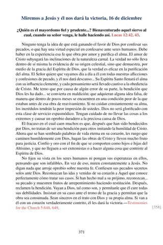 Miremos a Jesús y él nos dará la victoria, 16 de diciembre
¿Quién es el mayordomo ﬁel y prudente...? Bienaventurado aquel siervo al
cual, cuando su señor venga, le halle haciendo así. Lucas 12:42, 43.
Ninguno tenga la idea de que está ganando el favor de Dios por confesar sus
pecados, o que hay una virtud especial en confesarse ante seres humanos. Debe
haber en la experiencia esa fe que obra por amor y puriﬁca el alma. El amor de
Cristo subyugará las inclinaciones de la naturaleza carnal. La verdad no sólo lleva
dentro de sí misma la evidencia de su origen celestial, sino que demuestra, por
medio de la gracia del Espíritu de Dios, que la verdad es eﬁcaz en la puriﬁcación
del alma. El Señor quiere que vayamos día a día a él con todas nuestras aﬂicciones
y confesiones de pecado, y él nos dará descanso... Su Espíritu Santo llenará el alma
con su inﬂuencia clemente, y cada pensamiento será llevado cautivo a la obediencia
de Cristo. Me temo que por causa de algún error de su parte, la bendición que
Dios les ha dado... se convierta en maldición; que adquieran alguna idea falsa, de
manera que dentro de pocos meses se encuentren en una condición peor de la que
estaban antes de esa obra de reavivamiento. Si no cuidan constantemente su alma,
los incrédulos tendrán la peor impresión de ustedes. Dios no será gloriﬁcado con
esta clase de servicio espasmódico. Tengan cuidado de no llevar las cosas a los
extremos y causar un oprobio duradero a la preciosa causa de Dios.
El fracaso en el cual caen muchos es que, después que han sido bendecidos
por Dios, no tratan de ser una bendición para otros imitando la humildad de Cristo.
Ahora que se han sembrado palabras de vida eterna en su corazón, les ruego que
caminen humildemente con Dios, hagan las obras de Cristo y lleven mucho fruto
para justicia. Confío y oro con el ﬁn de que se comporten como hijos e hijas del
Altísimo, y que no lleguen a ser extremistas o a hacer alguna cosa que contriste al
Espíritu de Dios.
No ﬁjen su vista en los seres humanos ni pongan sus esperanzas en ellos,
pensando que son infalibles. En vez de eso, miren constantemente a Jesús. No
digan nada que arroje oprobio sobre nuestra fe. Conﬁesen sus pecados secretos
solos ante Dios. Reconozcan las idas y venidas de su corazón a Aquel que conoce
perfectamente cómo tratar sus casos. Si han hecho mal a su prójimo, reconozcan...
su pecado y muestren frutos de arrepentimiento haciendo restitución. Después,
reclamen la bendición. Vayan a Dios, tal como son, y permítanle que él cure todas
sus debilidades. Insistan en su caso ante el trono de la gracia y permitan que la
obra sea consumada. Sean sinceros en el trato con Dios y su propia alma. Si van a
él con un corazón verdaderamente contrito, él les dará la victoria.—Testimonies
for the Church 5:648, 649. [358]
371
 