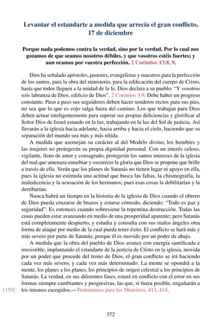 Levantar el estandarte a medida que arrecia el gran conﬂicto,
17 de diciembre
Porque nada podemos contra la verdad, sino por la verdad. Por lo cual nos
gozamos de que seamos nosotros débiles, y que vosotros estéis fuertes; y
aun oramos por vuestra perfección. 2 Corintios 13:8, 9.
Dios ha señalado apóstoles, pastores, evangelistas y maestros para la perfección
de los santos, para la obra del ministerio, para la ediﬁcación del cuerpo de Cristo,
hasta que todos lleguen a la unidad de la fe. Dios declara a su pueblo: “Y vosotros
sois labranza de Dios, ediﬁcio de Dios”. 2 Corintios 3:9. Debe haber un progreso
constante. Paso a paso sus seguidores deben hacer senderos rectos para sus pies,
no sea que lo que es cojo salga fuera del camino. Los que trabajan para Dios
deben actuar inteligentemente para superar sus propias deﬁciencias y gloriﬁcar al
Señor Dios de Israel estando en la luz, trabajando en la luz del Sol de justicia. Así
llevarán a la iglesia hacia adelante, hacia arriba y hacia el cielo, haciendo que su
separación del mundo sea más y más nítida.
A medida que asemejan su carácter al del Modelo divino, los hombres y
las mujeres no protegerán su propia dignidad personal. Con un interés celoso,
vigilante, lleno de amor y consagrado, protegerán los santos intereses de la iglesia
del mal que amenaza enturbiar y oscurecer la gloria que Dios se propone que brille
a través de ella. Verán que los planes de Satanás no tienen lugar ni apoyo en ella,
pues la iglesia no estimula una actitud que busca las faltas, la chismografía, la
maledicencia y la acusación de los hermanos; pues esas cosas la debilitarían y la
derribarían.
Nunca habrá un tiempo en la historia de la iglesia de Dios cuando el obrero
de Dios pueda cruzarse de brazos y estarse cómodo, diciendo: “Todo es paz y
seguridad”. Es entonces cuando sobreviene la repentina destrucción. Todas las
cosas pueden estar avanzando en medio de una prosperidad aparente; pero Satanás
está completamente despierto, y estudia y consulta con sus malos ángeles otra
forma de ataque por medio de la cual pueda tener éxito. El conﬂicto se hará más y
más severo por parte de Satanás; porque él es movido por un poder de abajo.
A medida que la obra del pueblo de Dios avance con energía santiﬁcada e
irresistible, implantando el estandarte de la justicia de Cristo en la iglesia, movida
por un poder que procede del trono de Dios, el gran conﬂicto se irá haciendo
cada vez más severo, y cada vez más determinado. La mente se opondrá a la
mente, los planes a los planes, los principios de origen celestial a los principios de
Satanás. La verdad, en sus diferentes fases, estará en conﬂicto con el error en sus
formas siempre cambiantes y progresivas, las que, si fuera posible, engañarán a
los mismos escogidos.—Testimonios para los Ministros, 413, 414.[359]
372
 