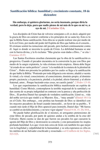Santiﬁcación bíblica: humildad y crecimiento constante, 18 de
diciembre
Sin embargo, si quisiera gloriarme, no sería insensato, porque diría la
verdad; pero lo dejo, para que nadie piense de mí más de lo que en mí ve, u
oye de mí. 2 Corintios 12:6.
Los discípulos de Cristo han de volverse semejantes a él; es decir, adquirir por
la gracia de Dios un carácter conforme a los principios de su santa ley. Esto es lo
que la Biblia llama santiﬁcación. Esta obra no se puede realizar sino por medio de
la fe en Cristo, por medio del poder del Espíritu de Dios que habita en el corazón...
El cristiano sentirá las tentaciones del pecado, pero luchará continuamente contra
él. Aquí es donde se necesita la ayuda de Cristo. La debilidad humana se une
con la fuerza divina, y la fe exclama: “Mas gracias sean dadas a Dios...” se cita 1
Corintios 15:57.
Las Santas Escrituras enseñan claramente que la obra de la santiﬁcación es
progresiva. Cuando el pecador encuentra en la conversión la paz con Dios por
medio de la sangre expiatoria, la vida cristiana recién empieza. Ahora debe llegar
“al estado de un varón perfecto”; crecer “a la medida de la estatura de la plenitud de
Cristo”... Pedro nos presenta los peldaños por los cuales se llega a la santiﬁcación
de que habla la Biblia: “Poniendo por toda diligencia esto mismo, añadid a vuestra
fe virtud; a la virtud, conocimiento; al conocimiento, dominio propio; al dominio
propio, paciencia; a la paciencia, piedad; a la piedad, afecto fraternal; y al afecto
fraternal, amor... Porque haciendo estas cosas, no caeréis jamás”. 2 Pedro 1:5-10.
Los que experimenten la santiﬁcación bíblica manifestarán un espíritu de
humildad. Como Moisés, contemplaron la terrible majestad de la santidad y se
dan cuenta de su propia indignidad en contraste con la pureza y alta perfección de
Dios... El profeta Daniel fue ejemplo de verdadera santiﬁcación. Llenó su... vida
del noble servicio que rindió a su Maestro. Era... “muy amado” (Daniel 10:11)
en el Cielo. Sin embargo... este profeta tan honrado de Dios se identiﬁcó con
los mayores pecadores de Israel cuando intercedió... en favor de su pueblo... Y
cuando más tarde el Hijo de Dios apareció para instruirle, Daniel dijo: “Mi fuerza
se cambió en desfallecimiento, y no tuve vigor alguno” Daniel 9:18, 15, 20; 10:8...
No puede haber gloriﬁcación de sí mismos, ni arrogantes pretensiones de
estar libres de pecado, por parte de quienes andan a la sombra de la cruz del
Calvario. Harto cuenta se dan de que fueron sus pecados los que causaron la
agonía del Hijo de Dios y destrozaron su corazón; y este pensamiento les inspira
profunda humildad. Los que viven más cerca de Jesús son también los que mejor
ven la fragilidad y culpabilidad de la humanidad, y su sola esperanza se cifra en
los méritos de un Salvador cruciﬁcado y resucitado.—el Conﬂicto de los Siglos,
523-525. [360]
373
 