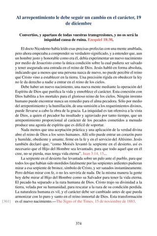 Al arrepentimiento le debe seguir un cambio en el carácter, 19
de diciembre
Convertíos, y apartaos de todas vuestras transgresiones, y no os será la
iniquidad causa de ruina. Ezequiel 18:30.
El docto Nicodemo había leído esas precisas profecías con una mente anublada,
pero ahora empezaba a comprender su verdadero signiﬁcado, y a entender que, aun
un hombre justo y honorable como era él, debía experimentar un nuevo nacimiento
por medio de Jesucristo como la única condición sobre la cual pudiera ser salvado
y tener asegurada una entrada en el reino de Dios. Jesús habló en forma absoluta,
indicando que a menos que una persona nazca de nuevo, no puede percibir el reino
que Cristo vino a establecer en la tierra. Una precisión rígida en obedecer la ley
no le da derecho a nadie a entrar en el reino de los cielos.
Debe haber un nuevo nacimiento, una nueva mente mediante la operación del
Espíritu de Dios que puriﬁca la vida y ennoblece el carácter. Esta conexión con
Dios habilita a los mortales para el glorioso reino de los cielos. Ningún invento
humano puede encontrar nunca un remedio para el alma pecadora. Sólo por medio
del arrepentimiento y la humillación, de una sumisión a los requerimientos divinos,
puede llevarse a cabo la obra de la gracia. La iniquidad es tan ofensiva a la vista
de Dios, a quien el pecador ha insultado y agraviado por tanto tiempo, que un
arrepentimiento proporcional al carácter de los pecados cometidos a menudo
produce una agonía de espíritu que es difícil de soportar.
Nada menos que una aceptación práctica y una aplicación de la verdad divina
abre el reino de Dios a los seres humanos. Allí sólo puede entrar un corazón puro
y humilde, obediente y amante, ﬁrme en la fe y en el servicio del Altísimo. Jesús
también declaró que, “como Moisés levantó la serpiente en el desierto, así es
necesario que el Hijo del Hombre sea levantado, para que todo aquel que en él
cree, no se pierda, mas tenga vida eterna”. Juan 3:14, 15...
La serpiente en el desierto fue levantada sobre un palo ante el pueblo, para que
todos los que habían sido mordidos fatalmente por las serpientes ardientes pudieran
mirar a esa serpiente de bronce, símbolo de Cristo, y ser sanados instantáneamente.
Pero debían mirar con fe, o no les serviría de nada. De la misma manera la gente
hoy debe mirar al Hijo del Hombre como su Salvador para tener la vida eterna.
El pecado ha separado a la raza humana de Dios. Cristo trajo su divinidad a la
tierra, velada por su humanidad, para rescatar a la raza de su condición perdida.
La naturaleza humana es vil, y el carácter debe ser cambiado antes de que pueda
armonizar con lo puro y santo en el reino inmortal de Dios. Esta transformación
es el nuevo nacimiento.—The Signs of the Times, 15 de noviembre de 1883.[361]
374
 