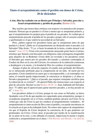 Tanto el arrepentimiento como el perdón son dones de Cristo,
20 de diciembre
A éste, Dios ha exaltado con su diestra por Príncipe y Salvador, para dar a
Israel arrepentimiento y perdón de pecados. Hechos 5:31.
Hay muchos que tienen ideas erróneas con respecto a la naturaleza del arrepen-
timiento. Piensan que no pueden ir a Cristo a menos que se arrepientan primero, y
que el arrepentimiento los prepara para el perdón de sus pecados. Es verdad que el
arrepentimiento precede al perdón de los pecados; porque sólo el corazón contrito
y quebrantado es el que sentirá la necesidad de un Salvador.
Pero, ¿deben esperar los pecadores hasta que se arrepientan antes de que
puedan ir a Jesús? ¿Debe ser el arrepentimiento un obstáculo entre el pecador y el
Salvador? Dijo Jesús: “Y yo, si fuere levantado de la tierra, a todos atraeré a mí
mismo”. Juan 12:32. Cristo está constantemente atrayendo gente hacia sí mismo,
mientras que Satanás está buscando con diligencia cada estratagema imaginable
para alejarlos de su Redentor. Cristo debe ser revelado a los pecadores como
el Salvador que muere por los pecados del mundo; y mientras contemplan al
Cordero de Dios en la cruz del Calvario, los misterios de la redención comienzan
a desplegarse a la mente, y la bondad de Dios los conduce al arrepentimiento.
Aunque el plan de salvación requiere el estudio más profundo del ﬁlósofo,
no es demasiado profundo para la comprensión de un niño. Al morir por los
pecadores, Cristo manifestó un amor que es incomprensible; y al contemplar este
amor, el corazón queda impresionado, la conciencia se despierta y el alma es
llevada a preguntarse: “¿Qué es el pecado, que requiere semejante sacriﬁcio para
la redención de su víctima?”.. El apóstol Pablo dio instrucciones con respecto al
plan de salvación. Declaró se cita Hechos 20:20, 21. Juan, hablando del Salvador,
dice: “Y sabéis que él apareció para quitar nuestros pecados, y no hay pecado en
él”. 1 Juan 3:5.
Los pecadores deben ir a Cristo, porque lo ven como su Salvador, su único
Ayudador, con el ﬁn de que puedan ser capacitados para arrepentirse; porque si
se pudieran arrepentir sin ir a Cristo, también podrían salvarse sin Cristo. Es la
virtud que sale de Cristo la que los conduce al arrepentimiento verdadero... El
arrepentimiento es tanto un don de Dios como el perdón, y no puede encontrarse en
el corazón en el que no ha trabajado Jesús. No somos más capaces de arrepentirnos
sin que el Espíritu de Cristo despierte la conciencia, de lo que podemos ser
perdonados sin Cristo. Cristo atrae al pecador por medio de la manifestación
de su amor en la cruz, y esto ablanda el corazón, impresiona la mente e inspira
contrición y arrepentimiento en el alma.—The Review and Herald, 1 de abril de
1890. [362]
375
 