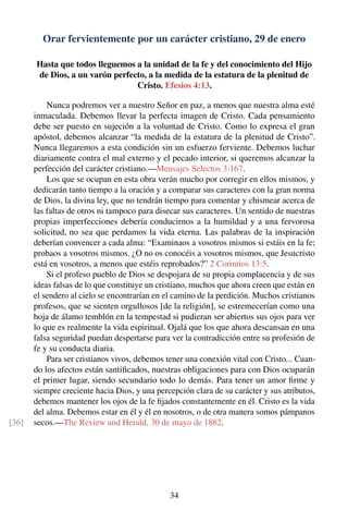 Orar fervientemente por un carácter cristiano, 29 de enero
Hasta que todos lleguemos a la unidad de la fe y del conocimiento del Hijo
de Dios, a un varón perfecto, a la medida de la estatura de la plenitud de
Cristo. Efesios 4:13.
Nunca podremos ver a nuestro Señor en paz, a menos que nuestra alma esté
inmaculada. Debemos llevar la perfecta imagen de Cristo. Cada pensamiento
debe ser puesto en sujeción a la voluntad de Cristo. Como lo expresa el gran
apóstol, debemos alcanzar “la medida de la estatura de la plenitud de Cristo”.
Nunca llegaremos a esta condición sin un esfuerzo ferviente. Debemos luchar
diariamente contra el mal externo y el pecado interior, si queremos alcanzar la
perfección del carácter cristiano.—Mensajes Selectos 3:167.
Los que se ocupan en esta obra verán mucho por corregir en ellos mismos, y
dedicarán tanto tiempo a la oración y a comparar sus caracteres con la gran norma
de Dios, la divina ley, que no tendrán tiempo para comentar y chismear acerca de
las faltas de otros ni tampoco para disecar sus caracteres. Un sentido de nuestras
propias imperfecciones debería conducirnos a la humildad y a una fervorosa
solicitud, no sea que perdamos la vida eterna. Las palabras de la inspiración
deberían convencer a cada alma: “Examinaos a vosotros mismos si estáis en la fe;
probaos a vosotros mismos. ¿O no os conocéis a vosotros mismos, que Jesucristo
está en vosotros, a menos que estéis reprobados?” 2 Corintios 13:5.
Si el profeso pueblo de Dios se despojara de su propia complacencia y de sus
ideas falsas de lo que constituye un cristiano, muchos que ahora creen que están en
el sendero al cielo se encontrarían en el camino de la perdición. Muchos cristianos
profesos, que se sienten orgullosos [de la religión], se estremecerían como una
hoja de álamo temblón en la tempestad si pudieran ser abiertos sus ojos para ver
lo que es realmente la vida espiritual. Ojalá que los que ahora descansan en una
falsa seguridad puedan despertarse para ver la contradicción entre su profesión de
fe y su conducta diaria.
Para ser cristianos vivos, debemos tener una conexión vital con Cristo... Cuan-
do los afectos están santiﬁcados, nuestras obligaciones para con Dios ocuparán
el primer lugar, siendo secundario todo lo demás. Para tener un amor ﬁrme y
siempre creciente hacia Dios, y una percepción clara de su carácter y sus atributos,
debemos mantener los ojos de la fe ﬁjados constantemente en él. Cristo es la vida
del alma. Debemos estar en él y él en nosotros, o de otra manera somos pámpanos
secos.—The Review and Herald, 30 de mayo de 1882.[36]
34
 