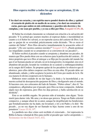 Dios espera recibir a todos los que se arrepientan, 22 de
diciembre
Y les daré un corazón, y un espíritu nuevo pondré dentro de ellos; y quitaré
el corazón de piedra de en medio de su carne, y les daré un corazón de
carne, para que anden en mis ordenanzas y guarden mis decretos y los
cumplan, y me sean por pueblo, y yo sea a ellos por Dios. Ezequiel 11:19, 20.
El Señor ha revelado claramente su voluntad con relación a la salvación del
pecador. Y la actitud que asumen muchos al expresar dudas e incredulidad en
cuanto a si el Señor los salvará, es un reproche acerca del carácter de Dios. Los
que se quejan de su severidad, prácticamente están diciendo: “No es recto el
camino del Señor”. Pero Dios devuelve inmediatamente la acusación sobre el
pecador: “¿No son vuestros caminos torcidos?” Ezequiel 18:25. ¿Puedo perdonar
sus iniquidades cuando no se arrepienten ni se convierten de sus pecados?...
El Señor recibirá al pecador cuando se arrepienta y abandone sus pecados, de
manera que Dios pueda obrar con sus esfuerzos para la perfección del carácter... El
único propósito que tuvo Dios al entregar a su Hijo por los pecados del mundo fue
que el ser humano pueda ser salvado, no en la transgresión y la iniquidad, sino en el
abandono del pecado, lavando las vestiduras de su carácter y emblanqueciéndolas
en la sangre del Cordero. Se propone quitar de los pecadores lo ofensivo que él
aborrece, pero ellos deben cooperar con Dios en esta obra. El pecado debe ser
abandonado, odiado, y debe aceptarse la justicia de Cristo por medio de la fe. De
esa manera lo divino cooperará con lo humano.
Debemos tener cuidado de no dar lugar a la duda y la incredulidad, y en
nuestra actitud de desesperación quejarnos de Dios y desﬁgurarlo ante el mundo.
Si hacemos esto, nos colocamos del lado de Satanás. “Pobres almas”, dice él, “las
compadezco, aﬂigiéndose por el pecado; pero Dios no tiene compasión. Anhelan
algún rayo de esperanza, pero Dios les deja perecer, y halla satisfacción en su
desdicha”.
Este es un terrible engaño. No presten oído al tentador, sino digan: “Jesús
murió para darme vida. Me ama y no desea que perezca. Tengo un Padre celestial
compasivo, y aunque abusé de su amor, aunque he despilfarrado las bendiciones
que bondadosamente me ha dado, me levantaré, e iré a mi Padre y le diré: ‘He
pecado... ya no soy digno de ser llamado tu hijo; hazme como a uno de tus
jornaleros’ Lucas 15:18, 19”.
La parábola nos dice cómo será recibido el extraviado... Así representa la
Biblia la buena voluntad de Dios para recibir al pecador que vuelve arrepentido.—
Testimonies for the Church 5:631, 632. [364]
377
 