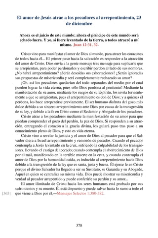 El amor de Jesús atrae a los pecadores al arrepentimiento, 23
de diciembre
Ahora es el juicio de este mundo; ahora el príncipe de este mundo será
echado fuera. Y yo, si fuere levantado de la tierra, a todos atraeré a mí
mismo. Juan 12:31, 32.
Cristo vino para manifestar el amor de Dios al mundo, para atraer los corazones
de todos hacia él... El primer paso hacia la salvación es responder a la atracción
del amor de Cristo. Dios envía a la gente mensaje tras mensaje para suplicarle que
se arrepientan, para poder perdonarles y escribir perdón al lado de sus nombres.
¿No habrá arrepentimiento? ¿Serán desoídas sus exhortaciones? ¿Serán ignoradas
sus propuestas de misericordia y será completamente rechazado su amor?
¡Oh, así los pecadores quedarían del todo separados del medio por el cual
pueden lograr la vida eterna, pues sólo Dios perdona al penitente! Mediante la
manifestación de su amor, mediante los ruegos de su Espíritu, los invita ferviente-
mente a que se arrepientan, pues el arrepentimiento es don de Dios; y a quienes él
perdona, los hace arrepentirse previamente. El ser humano disfruta del gozo más
dulce debido a su sincero arrepentimiento ante Dios por causa de la transgresión
de su ley, y debido a la fe en Cristo como el Redentor y Abogado de los pecadores.
Cristo atrae a los pecadores mediante la manifestación de su amor para que
puedan comprender el gozo del perdón, la paz de Dios. Si responden a su atrac-
ción, entregando el corazón a la gracia divina, los guiará paso tras paso a un
conocimiento pleno de Dios, y esto es vida eterna.
Cristo vino a revelar la justicia y el amor de Dios al pecador para que el Sal-
vador diera a Israel arrepentimiento y remisión de pecados. Cuando el pecador
contempla a Jesús levantado en la cruz, sufriendo la culpabilidad de los transgre-
sores, llevando el castigo del pecado; cuando contempla el aborrecimiento de Dios
por el mal, manifestado en la terrible muerte en la cruz, y cuando contempla el
amor de Dios por la humanidad caída, es inducido al arrepentimiento hacia Dios
debido a la transgresión de la ley que es santa, justa y buena. Él ejerce fe en Cristo
porque el divino Salvador ha llegado a ser su Sustituto, su Garantía y su Abogado,
Aquel en quien se centraliza su misma vida. Dios puede mostrar su misericordia y
verdad al pecador arrepentido y puede conferirle su perdón y su amor...
El amor ilimitado de Cristo hacia los seres humanos está probado por sus
sufrimientos y su muerte. Él está dispuesto y puede salvar hasta lo sumo a todo el
que viene a Dios por él.—Mensajes Selectos 1:380-382.[365]
378
 