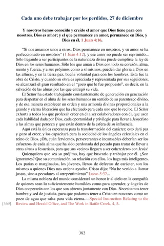 Cada uno debe trabajar por los perdidos, 27 de diciembre
Y nosotros hemos conocido y creído el amor que Dios tiene para con
nosotros. Dios es amor; y el que permanece en amor, permanece en Dios, y
Dios en él. 1 Juan 4:16.
“Si nos amamos unos a otros, Dios permanece en nosotros, y su amor se ha
perfeccionado en nosotros” (1 Juan 4:12), y ese amor no puede ser reprimido...
Sólo llegando a ser participantes de la naturaleza divina puede cumplirse la ley de
Dios en los seres humanos. Sólo los que aman a Dios con todo su corazón, alma,
mente y fuerza, y a sus prójimos como a sí mismos, pueden dar gloria a Dios en
las alturas, y en la tierra paz, buena voluntad para con los hombres. Esta fue la
obra de Cristo, y cuando su obra es apreciada y representada por sus seguidores,
se alcanzará el gran resultado en el “gozo que le fue propuesto”, es decir, en la
salvación de las almas por las que entregó su vida.
El Señor ha estado trabajando constantemente de generación en generación
para despertar en el alma de los seres humanos un sentido de su parentezco divino,
y de esa manera establecer un orden y una armonía divinas proporcionales a la
grande y eterna liberación que ha efectuado para cada uno que lo recibe. El Señor
exhorta a todos los que profesan creer en él a ser colaboradores con él, que usen
cada habilidad dada por Dios, cada oportunidad y privilegio para llevar a Jesucristo
a las almas que perecen y que están dentro de la esfera de su inﬂuencia.
Aquí está la única esperanza para la transformación del carácter; esto dará paz
y gozo al creer, y los capacitará para la sociedad de los ángeles celestiales en el
reino de Dios. ¡Oh, cuán fervientes, perseverantes e incansables deberían ser los
esfuerzos de cada alma que ha sido perdonada del pecado para tratar de llevar a
otras almas a Jesucristo, para que sus vecinos lleguen a ser coherederos con Jesús!
Quienquiera que sea su prójimo, hay que buscarlo y trabajar por él. ¿Son
ignorantes? Que su comunicación, su relación con ellos, los haga más inteligentes.
Los parias o marginados, los jóvenes, llenos de defectos de carácter, son los
mismos a quienes Dios nos ordena ayudar. Cristo dijo: “No he venido a llamar
justos, sino a pecadores al arrepentimiento” Lucas 5:32...
La misma nobleza del mundo considerará un honor ir al cielo en la compañía
de quienes sean lo suﬁcientemente humildes como para aprender, y ángeles de
Dios cooperarán con los que son obreros juntamente con Dios. Necesitamos tener
hambre y sed de justicia, para que podamos tener a Cristo en nosotros como un
pozo de agua que salta para vida eterna.—Special Instruction Relating to the
Review and Herald Ofﬁce, and The Work in Battle Creek, 4, 5.[369]
382
 