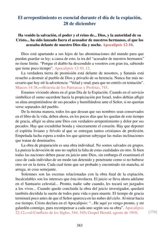 El arrepentimiento es esencial durante el día de la expiación,
28 de diciembre
Ha venido la salvación, el poder y el reino de... Dios, y la autoridad de su
Cristo... ha sido lanzado fuera el acusador de nuestros hermanos, el que los
acusaba delante de nuestro Dios día y noche. Apocalipsis 12:10.
Dios está apartando a sus hijos de las abominaciones del mundo para que
puedan guardar su ley; a causa de esto, la ira del “acusador de nuestros hermanos”
no tiene límite. “Porque el diablo ha descendido a vosotros con gran ira, sabiendo
que tiene poco tiempo”. Apocalipsis 12:10, 12.
La verdadera tierra de promisión está delante de nosotros, y Satanás está
resuelto a destruir al pueblo de Dios y privarlo de su herencia. Nunca fue más ne-
cesario que hoy oír la advertencia: “Velad y orad, para que no entréis en tentación”.
Marcos 14:38.—Historia de los Patriarcas y Profetas, 745.
Estamos viviendo ahora en el gran Día de la Expiación. Cuando en el servicio
simbólico el sumo sacerdote hacía la propiciación por Israel, todos debían aﬂigir
su alma arrepintiéndose de sus pecados y humillándose ante el Señor, si no querían
verse separados del pueblo.
De la misma manera, todos los que desean que sus nombres sean conservados
en el libro de la vida, deben ahora, en los pocos días que les quedan de este tiempo
de gracia, aﬂigir su alma ante Dios con verdadero arrepentimiento y dolor por sus
pecados. Hay que escudriñar honda y sinceramente el corazón. Hay que deponer
el espíritu liviano y frívolo al que se entregan tantos cristianos de profesión.
Empeñada lucha espera a todos los que quieran subyugar las malas inclinaciones
que tratan de dominarlos.
La obra de preparación es una obra individual. No somos salvados en grupos.
La pureza la devoción de uno no suplirá la falta de estas cualidades en otro. Si bien
todas las naciones deben pasar en juicio ante Dios, sin embargo él examinará el
caso de cada individuo de un modo tan detenido y penetrante como si no hubiese
otro ser en la tierra. Cada cual tiene que ser probado y encontrado sin mancha, ni
arruga, ni cosa semejante.
Solemnes son las escenas relacionadas con la obra ﬁnal de la expiación.
Incalculables son los intereses que ésta involucra. El juicio se lleva ahora adelante
en el Santuario celestial... Pronto, nadie sabe cuando, les tocará ser juzgados
a los vivos... Cuando quede concluida la obra del juicio investigador, quedará
también decidida la suerte de todos para vida o para muerte. El tiempo de gracia
terminará poco antes de que el Señor aparezca en las nubes del cielo. Al mirar hacia
ese tiempo, Cristo declara en el Apocalipsis: “...He aquí yo vengo pronto, y mi
galardón conmigo, para recompensar a cada uno según sea su obra”. Apocalipsis
22:12.—el Conﬂicto de los Siglos, 544, 545; Gospel Herald, agosto de 1910. [370]
383
 
